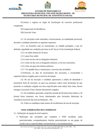 ESTADO DE PERNAMBUCO
         PREFEITURA MUNICIPAL SÃO JOSÉ DO BELMONTE - PE
           SECRETARIA MUNICIPAL DE ASSISTÊNCIA SOCIAL


        X.Carteira e registro no órgão de fiscalização do exercício profissional
competente;
        XI.Comprovante de Residência;
        XII.Currículo Vitae.


        2.3. As inscrições serão realizadas, exclusivamente, na modalidade presencial,
devendo o candidato preencher os seguintes requisitos:
        2.3.1. ser brasileiro nato ou naturalizado, ou cidadão português, a que foi
deferida a igualdade nas condições previstas no §1º do art.12 da Constituição Federal;
        2.3.2. ter idade mínima de 18 anos;
        2.3.3. gozar boa saúde;
        2.3.4. estar em dia com as obrigações eleitorais;
        2.3.5. Estar em dia com as obrigações militares, se do sexo masculino;
        2.3.6. Estar em gozo dos direitos políticos;
        2.3.7. Ter aptidão física e mental para o exercício das atividades;
        2.3.8.Possuir, na data de encerramento das inscrições, a escolaridade e
requisitos básicos exigidos para o exercício da função;
        2.4. No ato da inscrição o candidato apresentará a cédula de identidade e
preencherá ficha de inscrição, na qual sua assinatura valerá como declaração de que
preenche as condições exigidas nos itens especificados neste edital, bem como, deverá
entregar Curriculum Vitae e demais documentos exigidos;
        2.5. Os candidatos aprovados cumprirão jornada de 06 (seis) horas diárias e 30
(trinta) horas semanais, nos locais determinados pela Secretaria Municipal de
Assistência Social de São José do Belmonte – PE;
        2.6. Todos os candidatos estão isentos de recolhimento de taxa de inscrição.


         3.DAS ATRIBUIÇÕES DO CANDIDATO
3.1. Atribuições da equipe de nível superior:
   •   Realização        das     atividades        que      compõem          o     PAIF       (acolhida;       ações
       particularizadas; acompanhamento familiar particularizado ou em grupo, de
       acordo com as especificidades socioterritoriais e encaminhamentos);
        Rua Coronel José Alencar de Carvalho Pires, S/N– Centro- Fone (087) 3884-1099/ Fax (087) 3884 – 1336
                                CEP: 56950 – 000 SÃO JOSÉ DO BELMONTE – PE
 