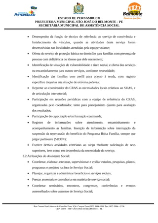 ESTADO DE PERNAMBUCO
         PREFEITURA MUNICIPAL SÃO JOSÉ DO BELMONTE - PE
           SECRETARIA MUNICIPAL DE ASSISTÊNCIA SOCIAL


   •   Desempenho da função de técnico de referência do serviço de convivência e
       fortalecimento de vínculos, quando as atividades deste serviço forem
       desenvolvidas nas localidades atendidas pela equipe volante;
   •   Oferta do serviço de proteção básica no domicílio para famílias com presença de
       pessoas com deficiência ou idosos que dele necessitem;
   •   Identificação de situações de vulnerabilidade e risco social, e oferta dos serviços
       ou encaminhamento para outros serviços, conforme necessidade;
   •   Identificação das famílias com perfil para acesso à renda, com registro
       específico daquelas em situação de extrema pobreza;
   •   Reportar ao coordenador do CRAS as necessidades locais relativas ao SUAS, e
       de articulação intersetorial;
   •   Participação em reuniões periódicas com a equipe de referência do CRAS,
       organizadas pelo coordenador, tanto para planejamento quanto para avaliação
       dos resultados;
   •   Participação de capacitação e/ou formação continuada;
   •   Registro        de      informações           sobre        atendimento,           encaminhamento             e
       acompanhamento às famílias. Inserção de informação sobre interrupção da
       suspensão da repercussão do benefício do Programa Bolsa Família, sempre que
       julgar pertinente (SICON);
   •   Exercer demais atividades correlatas ao cargo mediante solicitação de seus
       superiores, bem como em decorrência da necessidade do serviço.
3.2.Atribuições do Assistente Social:
   •   Coordenar, elaborar, executar, supervisionar e avaliar estudos, pesquisas, planos,
       programas e projetos na área de Serviço Social;
   •   Planejar, organizar e administrar benefícios e serviços sociais;
   •   Prestar assessoria e consultoria em matéria de serviço social;
   •   Coordenar        seminários,         encontros,        congressos,         conferências          e      eventos
       assemelhados sobre assuntos de Serviço Social;



        Rua Coronel José Alencar de Carvalho Pires, S/N– Centro- Fone (087) 3884-1099/ Fax (087) 3884 – 1336
                                CEP: 56950 – 000 SÃO JOSÉ DO BELMONTE – PE
 