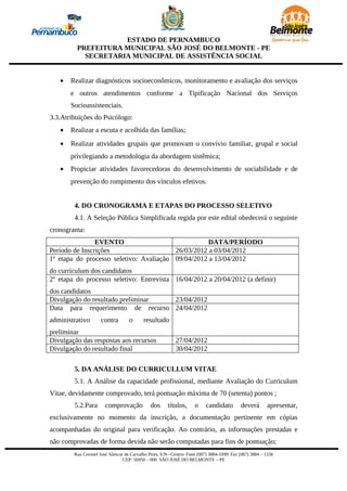 ESTADO DE PERNAMBUCO
         PREFEITURA MUNICIPAL SÃO JOSÉ DO BELMONTE - PE
           SECRETARIA MUNICIPAL DE ASSISTÊNCIA SOCIAL


   •   Realizar diagnósticos socioeconômicos, monitoramento e avaliação dos serviços
       e outros atendimentos conforme a Tipificação Nacional dos Serviços
       Socioassistenciais.
3.3.Atribuições do Psicólogo:
   •   Realizar a escuta e acolhida das famílias;
   •   Realizar atividades grupais que promovam o convívio familiar, grupal e social
       privilegiando a metodologia da abordagem sistêmica;
   •   Propiciar atividades favorecedoras do desenvolvimento de sociabilidade e de
       prevenção do rompimento dos vínculos efetivos.


        4. DO CRONOGRAMA E ETAPAS DO PROCESSO SELETIVO
        4.1. A Seleção Pública Simplificada regida por este edital obedecerá o seguinte
cronograma:
                EVENTO                              DATA/PERÍODO
Período de Inscrições                    26/03/2012 a 03/04/2012
1ª etapa do processo seletivo: Avaliação 09/04/2012 a 13/04/2012
do curriculum dos candidatos
2ª etapa do processo seletivo: Entrevista 16/04/2012 a 20/04/2012 (a definir)
dos candidatos
Divulgação do resultado preliminar 23/04/2012
Data para requerimento de recurso 24/04/2012
administrativo       contra        o      resultado
preliminar
Divulgação das respostas aos recursos                     27/04/2012
Divulgação do resultado final                             30/04/2012

        5. DA ANÁLISE DO CURRICULLUM VITAE
        5.1. A Análise da capacidade profissional, mediante Avaliação do Curriculum
Vitae, devidamente comprovado, terá pontuação máxima de 70 (setenta) pontos ;
        5.2.Para       comprovação            dos      títulos,     o     candidato        deverá       apresentar,
exclusivamente no momento da inscrição, a documentação pertinente em cópias
acompanhadas do original para verificação. Ao contrário, as informações prestadas e
não comprovadas de forma devida não serão computadas para fins de pontuação;
        Rua Coronel José Alencar de Carvalho Pires, S/N– Centro- Fone (087) 3884-1099/ Fax (087) 3884 – 1336
                                CEP: 56950 – 000 SÃO JOSÉ DO BELMONTE – PE
 
