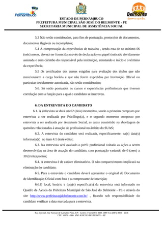 ESTADO DE PERNAMBUCO
          PREFEITURA MUNICIPAL SÃO JOSÉ DO BELMONTE - PE
            SECRETARIA MUNICIPAL DE ASSISTÊNCIA SOCIAL


         5.3 Não serão considerados, para fins de pontuação, protocolos de documentos,
documentos ilegíveis ou incompletos;
         5.4 A comprovação da experiências de trabalho , sendo esta de no mínimo 06
(seis) meses, deverá ser fornecida através de declaração em papel timbrado devidamente
assinada e com carimbo do responsável pela instituição, constando o início e o término
da experiência;
         5.5 Os certificados dos cursos exigidos para avaliação dos títulos que não
mencionarem a carga horária e que não forem expedidos por Instituição Oficial ou
particular devidamente autorizada, não serão considerados;
         5.6. Só serão pontuados os cursos e experiências profissionais que tiverem
correlação com a função para a qual o candidato se inscreveu.


         6. DA ENTREVISTA DO CANDIDATO
       6.1. A entrevista se dará em 02 (dois) momentos, sendo o primeiro composto por
entrevista a ser realizada por Psicólogo(a), e o segundo momento composto por
entrevista a ser realizada por Assistente Social, as quais consistirão na abordagem de
questões relacionadas à atuação do profissional no âmbito do SUAS;
         6.2. A entrevista do candidato será realizada, especificamente, na(s) data(s)
informada(s) no item 4.1 deste edital;
         6.3. Na entrevista será avaliado o perfil profissional voltado as ações a serem
desenvolvidas na área de atuação do candidato, com pontuação variando de 0 (zero) a
30 (trinta) pontos;
         6.4. A entrevista é de caráter eliminatório. O não comparecimento implicará na
eliminação do candidato;
         6.5. Para a entrevista o candidato deverá apresentar o original do Documento
de Identificação Oficial com foto e o comprovante de inscrição;
         6.6.O local, horário e data(s) específica(s) da entrevista será informado no
Quadro de Avisos da Prefeitura Municipal de São José do Belmonte - PE e através do
site http://www.prefeiturasjdobelmonte.com.br/ , ficando sob responsabilidade do
candidato verificar a data marcada para a entrevista.


         Rua Coronel José Alencar de Carvalho Pires, S/N– Centro- Fone (087) 3884-1099/ Fax (087) 3884 – 1336
                                 CEP: 56950 – 000 SÃO JOSÉ DO BELMONTE – PE
 