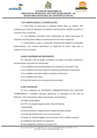 ESTADO DE PERNAMBUCO
          PREFEITURA MUNICIPAL SÃO JOSÉ DO BELMONTE - PE
            SECRETARIA MUNICIPAL DE ASSISTÊNCIA SOCIAL


         7. DA APROVAÇÃO E CLASSIFICAÇÃO
         7.1. Para efeito de aprovação, o candidato deverá obter, no mínimo, 50%
(cinquenta por cento) da pontuação do somatório total dos pontos obtidos da análise de
Currículo Vitae e entrevista;
         7.2. Os candidatos aprovados serão classificados em ordem decrescente do
somatório total dos pontos obtidos na análise de Currículo Vitae e entrevista;
         7.3. Preenchidas as vagas, os aprovados remanescentes poderão ser chamados
posteriormente, caso ocorram desistências ou surgimento de novas vagas para as
respectivas áreas de atuação.


         8. DOS CRITÉRIOS DE DESEMPATE
         8.1. Apurado o total de pontos, na hipótese de empate, será dada a preferência,
sucessivamente, para efeito de classificação:
         a) Ao candidato com maior pontuação na Avaliação do Curriculum Vitae;
         b) Ao candidato com maior tempo de experiência profissional comprovada;
         c) Ao candidato com maior número de pontos na entrevista;
         d) Ao candidato mais idoso;
        e) Através de sorteio com a presença dos interessados.


         9. DO CONTRATO
         9.1 Para celebração do CONTRATO ADMINISTRATIVO DE CARÁTER
TEMPORÁRIO, o candidato aprovado apresentará ao Município de São José do
Belmonte - PE os documentos abaixo relacionados, em fotocópias:
         a) Cédula de Identidade;
         b) C.P.F. em situação regular perante a Receita Federal;
         c) PIS/PASEP;
         d) Título de Eleitor e comprovante de votação da última eleição;
         e) Certificado de Reservista, se do sexo masculino;
         f) Carteira de Trabalho (página com foto frente-verso e o último contrato);
         g) Certidão de Nascimento ou Casamento;
         h) Duas fotografias coloridas no formato 3x4;
        Rua Coronel José Alencar de Carvalho Pires, S/N– Centro- Fone (087) 3884-1099/ Fax (087) 3884 – 1336
                                CEP: 56950 – 000 SÃO JOSÉ DO BELMONTE – PE
 