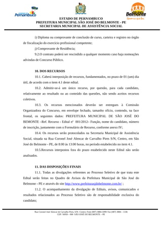 ESTADO DE PERNAMBUCO
             PREFEITURA MUNICIPAL SÃO JOSÉ DO BELMONTE - PE
               SECRETARIA MUNICIPAL DE ASSISTÊNCIA SOCIAL


         i) Diploma ou comprovante de conclusão de curso, carteira e registro no órgão
de fiscalização do exercício profissional competente;
         j) Comprovante de Residência;
         9.2.O contrato poderá ser rescindido a qualquer momento caso haja nomeações
advindas de Concurso Público.


         10. DOS RECURSOS
         10.1. Caberá interposição de recursos, fundamentados, no prazo de 01 (um) dia
útil, de acordo com o item 4.1 deste edital.
         10.2. Admitir-se-á um único recurso, por questão, para cada candidato,
relativamente ao resultado ou ao conteúdo das questões, não sendo aceitos recursos
coletivos.
         10.3. Os recursos mencionados deverão ser entregues à Comissão
Organizadora do Concurso, em envelope fechado, tamanho ofício, contendo, na face
frontal, os seguintes dados: PREFEITURA MUNICIPAL DE SÃO JOSÉ DO
BEMONTE –Ref. Recurso - Edital nº 001/2012– Função, nome do candidato, número
de inscrição, juntamente com o Formulário de Recurso, conforme anexo IV;
         10.4. Os recursos serão protocolados na Secretaria Municipal de Assistência
Social, situada na Rua Coronel José Alencar de Carvalho Pires S/N, Centro, em São
José do Belmonte - PE, de 8:00 às 13:00 horas, no período estabelecido no item 4.1.
         10.5.Recursos interpostos fora do prazo estabelecido neste Edital não serão
analisados.


         11. DAS DISPOSIÇÕES FINAIS
         11.1. Todas as divulgações referentes ao Processo Seletivo de que trata este
Edital serão feitas no Quadro de Avisos da Prefeitura Municipal de São José do
Belmonte - PE e através do site http://www.prefeiturasjdobelmonte.com.br/ ;
         11.2. O acompanhamento da divulgação de Editais, avisos, comunicados e
resultados relacionados ao Processo Seletivo são de responsabilidade exclusiva do
candidato;


         Rua Coronel José Alencar de Carvalho Pires, S/N– Centro- Fone (087) 3884-1099/ Fax (087) 3884 – 1336
                                 CEP: 56950 – 000 SÃO JOSÉ DO BELMONTE – PE
 