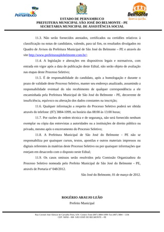 ESTADO DE PERNAMBUCO
         PREFEITURA MUNICIPAL SÃO JOSÉ DO BELMONTE - PE
           SECRETARIA MUNICIPAL DE ASSISTÊNCIA SOCIAL


        11.3. Não serão fornecidos atestados, certificados ou certidões relativos à
classificação ou notas de candidatos, valendo, para tal fim, os resultados divulgados no
Quadro de Avisos da Prefeitura Municipal de São José do Belmonte – PE e através do
site http://www.prefeiturasjdobelmonte.com.br/;
        11.4. A legislação e alterações em dispositivos legais e normativos, com
entrada em vigor após a data de publicação deste Edital, não serão objeto de avaliação
nas etapas deste Processo Seletivo;
        11.5. É de responsabilidade do candidato, após a homologação e durante o
prazo de validade deste Processo Seletivo, manter seu endereço atualizado, assumindo a
responsabilidade eventual do não recebimento de qualquer correspondência a ele
encaminhada pela Prefeitura Municipal de São José do Belmonte - PE, decorrente de
insuficiência, equívoco ou alteração dos dados constantes na inscrição;
        11.6. Qualquer informação a respeito do Processo Seletivo poderá ser obtida
através do telefone: (87) 3884-1099, no horário das 08:00 às 13:00 horas;
        11.7. Por razões de ordem técnica e de segurança, não será fornecido nenhum
exemplar ou cópia das entrevistas a autoridades ou a instituições de direito público ou
privado, mesmo após o encerramento do Processo Seletivo;
        11.8. A Prefeitura Municipal de São José do Belmonte - PE não se
responsabiliza por quaisquer cursos, textos, apostilas e outros materiais impressos ou
digitais referentes às matérias deste Processo Seletivo ou por quaisquer informações que
estejam em desacordo com o disposto neste Edital;
        11.9. Os casos omissos serão resolvidos pela Comissão Organizadora do
Processo Seletivo nomeada pelo Prefeito Municipal de São José do Belmonte - PE,
através de Portaria nº 048/2012.
                                                         São José do Belmonte, 01 de março de 2012.




                                    ROGÉRIO ARAUJO LEÃO
                                            Prefeito Municipal


        Rua Coronel José Alencar de Carvalho Pires, S/N– Centro- Fone (087) 3884-1099/ Fax (087) 3884 – 1336
                                CEP: 56950 – 000 SÃO JOSÉ DO BELMONTE – PE
 