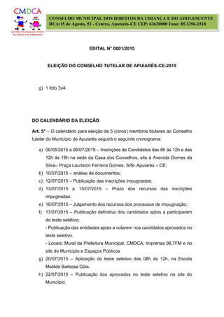 EDITAL N° 0001/2015
ELEIÇÃO DO CONSELHO TUTELAR DE APUIARÉS-CE-2015
CONSELHO MUNICIPAL DOS DIREITOS DA CRIANÇA E DO ADOLESCENTE
RUA:15 de Agosto, 51 - Centro, Apuiarés-CE CEP: 62630000 Fone: 85 3356-1518
g) 1 foto 3x4.
DO CALENDÁRIO DA ELEIÇÃO
Art. 5° – O calendário para eleição de 5 (cinco) membros titulares ao Conselho
tutelar do Município de Apuiarés seguirá o seguinte cronograma:
a) 06/05/2015 a 06/07/2015 – Inscrições de Candidatos das 8h ás 12h e das
12h ás 18h na sede da Casa dos Conselhos, sito à Avenida Gomes da
Silva– Praça Lauriston Ferreira Gomes, S/N- Apuiarés – CE;
b) 10/07/2015 – análise de documentos;
c) 12/07/2015 – Publicação das inscrições impugnadas;
d) 13/07/2015 a 15/07/2015 – Prazo dos recursos das inscrições
impugnadas;
e) 16/07/2015 – Julgamento dos recursos dos processos de impugnação;
f) 17/07/2015 – Publicação definitiva dos candidatos aptos a participarem
do teste seletivo;
- Publicação das entidades aptas a votarem nos candidatos aprovados no
teste seletivo.
- Locais: Mural da Prefeitura Municipal, CMDCA, Imprensa 98,7FM e no
site do Município e Espaços Públicos
g) 20/07/2015 – Aplicação do teste seletivo das 08h ás 12h, na Escola
Matilde Barbosa Góis.
h) 22/07/2015 – Publicação dos aprovados no teste seletivo no site do
Município
 