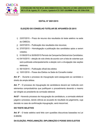 EDITAL N° 0001/2015
ELEIÇÃO DO CONSELHO TUTELAR DE APUIARÉS-CE-2015
CONSELHO MUNICIPAL DOS DIREITOS DA CRIANÇA E DO ADOLESCENTE
RUA:15 de Agosto, 51 - Centro, Apuiarés-CE CEP: 62630000 Fone: 85 3356-1518
i) 23/07/2015 – Prazo de recurso dos resultados do teste seletivo na sede
do CMDCA;
j) 24/07/2015 – Publicação dos resultados dos recursos;
k) 27/07/2015 – Homologação e publicação dos candidatos aptos a serem
votados;
l) 01/08/2015 á 30/09/2015 Período de Campanha Eleitoral dos Candidatos;
m) 04/10/2015 – eleição de voto direto de acordo com a lista de votantes que
será publicada antecipadamente a eleição com a divulgação das seções
eleitorais;
n) 06/10/2015 – Publicação oficial dos eleitos
o) 10/01/2016 – Posse dos Eleitos na Sede do Conselho tutelar
Art. 6° - Durante o processo de impugnação será assegurado ao candidato o
direito de ampla defesa.
Art. 7° - O processo de impugnação de candidatura deverá ser instituído com
elementos comprobatórios que justifiquem o procedimento devendo o mesmo
ser dirigido ao presidente da comissão eleitoral.
Art.8° - Havendo processo de impugnação de candidatura, a comissão eleitoral
julgará o processo, dando ciência ao acusado do resultado do julgamento, cuja
decisão no caso de confirmação impugnação, será irrecorrível.
DO TESTE SELETIVO
Art. 9° - O teste seletivo será feito com questões discursivas baseadas na Lei
8.069/90.
DA ELEIÇÃO, PROCLAMAÇÃO, DIPLOMAÇÃO E POSSE DOS ELEITOS
 
