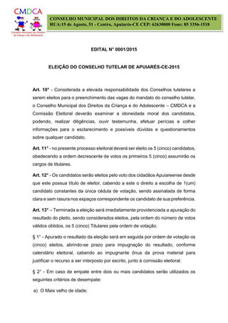 EDITAL N° 0001/2015
ELEIÇÃO DO CONSELHO TUTELAR DE APUIARÉS-CE-2015
CONSELHO MUNICIPAL DOS DIREITOS DA CRIANÇA E DO ADOLESCENTE
RUA:15 de Agosto, 51 - Centro, Apuiarés-CE CEP: 62630000 Fone: 85 3356-1518
Art. 10° - Considerada a elevada responsabilidade dos Conselhos tutelares a
serem eleitos para o preenchimento das vagas do mandato do conselho tutelar,
o Conselho Municipal dos Direitos da Criança e do Adolescente – CMDCA e a
Comissão Eleitoral deverão examinar a idoneidade moral dos candidatos,
podendo, realizar diligências, ouvir testemunha, efetuar perícias e colher
informações para o esclarecimento e possíveis dúvidas e questionamentos
sobre qualquer candidato.
Art. 11° - no presente processo eleitoral deverá ser eleito os 5 (cinco) candidatos,
obedecendo a ordem decrescente de votos os primeiros 5 (cinco) assumirão os
cargos de titulares.
Art. 12° - Os candidatos serão eleitos pelo voto dos cidadãos Apuiareense desde
que este possua título de eleitor, cabendo a este o direito a escolha de 1(um)
candidato constantes da única cédula de votação, sendo assinalada de forma
clara e sem rasura nos espaços correspondente os candidato de sua preferência.
Art. 13° – Terminada a eleição será imediatamente providenciada a apuração do
resultado do pleito, sendo considerados eleitos, pela ordem do número de votos
válidos obtidos, os 5 (cinco) Titulares pela ordem de votação.
§ 1° - Apurado o resultado da eleição será em seguida por ordem de votação os
(cinco) eleitos, abrindo-se prazo para impugnação do resultado, conforme
calendário eleitoral, cabendo ao impugnante ônus da prova material para
justificar o recurso a ser interposto por escrito, junto à comissão eleitoral.
§ 2° - Em caso de empate entre dois ou mais candidatos serão utilizados os
seguintes critérios de desempate:
a) O Mais velho de idade;
 
