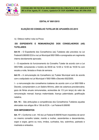 EDITAL N° 0001/2015
ELEIÇÃO DO CONSELHO TUTELAR DE APUIARÉS-CE-2015
CONSELHO MUNICIPAL DOS DIREITOS DA CRIANÇA E DO ADOLESCENTE
RUA:15 de Agosto, 51 - Centro, Apuiarés-CE CEP: 62630000 Fone: 85 3356-1518
b) Obteve melhor nota na Prova
DO EXPEDIENTE E REMUNERAÇÃO DOS CONSELHEIROS (AS)
TUTELARES
Art.14 – O Expediente dos Conselheiros (as) Tutelares são previstos na Lei
Federal 8.069/90 ECA e na Lei Municipal 065/1998 e consignados em regimento
interno devidamente aprovado.
I – O expediente do funcionamento do Conselho Tutelar de acordo com a Lei
065/1998, compreende o horário de 08:00 ás 12:00 e 12:00 ás 18:00 hs com
escala a noite, feriados e finais de semana.
Art.15 – A remuneração do Conselheiro (a) Tutelar Municipal será de acordo
com o estipulado na Lei Municipal n°065/1998 e Decreto 002/2000.
I – a remuneração dos conselheiros tutelares de acordo com a Lei 065/1998 e
Decreto, compreendem a um Salário Mínimo, além de cobertura previdenciária;
gozo de férias anuais remuneradas, acrescidas de 1/3 (um terço) do valor da
remuneração mensal; licença maternidade; licença paternidade; gratificação
natalina.
Art. 16 - São atribuições e competências dos Conselheiros Tutelares aquelas
elencadas nos artigos 98 e 136 do ECA – Lei Federal 8.069/90
DOS IMPEDIMENTOS
Art. 17 – Conforme o art. 140 da Lei Federal 8.069/90 ficam impedidos de servir
no mesmo conselho tutelar, marido e mulher, ascendentes e descendentes,
sogro e sogra, genro ou nora, irmãos, cunhados, tios, sobrinhos, padrasto e
madrasta e enteados.
 