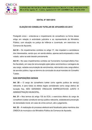 EDITAL N° 0001/2015
ELEIÇÃO DO CONSELHO TUTELAR DE APUIARÉS-CE-2015
CONSELHO MUNICIPAL DOS DIREITOS DA CRIANÇA E DO ADOLESCENTE
RUA:15 de Agosto, 51 - Centro, Apuiarés-CE CEP: 62630000 Fone: 85 3356-1518
Parágrafo único – entende-se o impedimento do conselheiro na forma desse
artigo em relação à autoridade judiciária e ao representante do Ministério
Público, com atuação na justiça da Infância e Juventude, em exercícios na
Comarca de Apuiarés.
Art.18 – Os impedimentos contidos no artigo 17, não impedem a candidatura
dos interessados, sendo que, em sendo eleitos, apenas será empossado o mais
votado, salvo se este desistir previamente.
Art.19 – No caso impedimentos contidos ser funcionário municipal efetivo fica-
lhe facultado, em caso de remuneração optar pelos vencimentos e vantagens de
seu cargo, vedada a acumulação de vencimentos, retornando a seu cargo efetivo
de servidor público, logo ao término da conclusão do atual mandato do Conselho
Tutelar.
DAS DISPOSIÇÕES GERAIS
Art. 20 – O cargo de conselheiro tutelar como agente publica de serviço
relevante, é para todos os efeitos legais considerado como cargo eletivo de
duração fixa, NÃO GERANDO VÍNCULOS EMPREGATICIOS JUNTO À
ADMINISTRAÇÃO MUNICIPAL.
Art. 21 – Nos termos do artigo 135 do ECA, o exercícios efetivo do cargo de
conselheiro tutelar constituirá serviço público relevante, estabelecerá prevenção
de idoneidade moral, em caso de crime comum, até o julgamento.
Art. 22 – A realização do processo eleitoral será fiscalizado pelos membros dos
CMDCA do município e do Ministério Público da Comarca de Apuiarés.
 