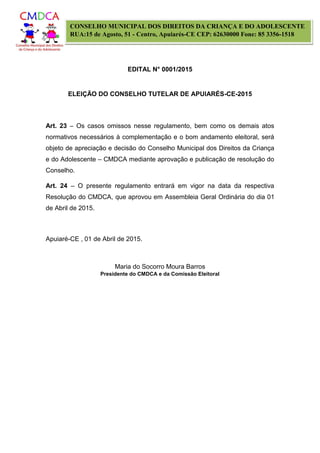 EDITAL N° 0001/2015
ELEIÇÃO DO CONSELHO TUTELAR DE APUIARÉS-CE-2015
CONSELHO MUNICIPAL DOS DIREITOS DA CRIANÇA E DO ADOLESCENTE
RUA:15 de Agosto, 51 - Centro, Apuiarés-CE CEP: 62630000 Fone: 85 3356-1518
Art. 23 – Os casos omissos nesse regulamento, bem como os demais atos
normativos necessários à complementação e o bom andamento eleitoral, será
objeto de apreciação e decisão do Conselho Municipal dos Direitos da Criança
e do Adolescente – CMDCA mediante aprovação e publicação de resolução do
Conselho.
Art. 24 – O presente regulamento entrará em vigor na data da respectiva
Resolução do CMDCA, que aprovou em Assembleia Geral Ordinária do dia 01
de Abril de 2015.
Apuiaré-CE , 01 de Abril de 2015.
Maria do Socorro Moura Barros
Presidente do CMDCA e da Comissão Eleitoral
 