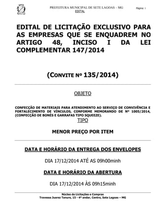 PREFEITURA MUNICIPAL DE SETE LAGOAS – MG
EDITAL
Página: 1
EDITAL DE LICITAÇÃO EXCLUSIVO PARA
AS EMPRESAS QUE SE ENQUADREM NO
ARTIGO 48, INCISO I DA LEI
COMPLEMENTAR 147/2014
((CCOONNVVIITTEE NNºº 113355//22001144))
OBJETO
CONFECÇÃO DE MATERIAIS PARA ATENDIMENTO AO SERVIÇO DE CONVIVÊNCIA E
FORTALECIMENTO DE VÍNCULOS, CONFORME MEMORANDO DE Nº 1005/2014,
(CONFECÇÃO DE BONÉS E GARRAFAS TIPO SQUEEZE).
TIPO
MENOR PREÇO POR ITEM
DATA E HORÁRIO DA ENTREGA DOS ENVELOPES
DIA 17/12/2014 ATÉ AS 09h00minh
DATA E HORÁRIO DA ABERTURA
DIA 17/12/2014 ÀS 09h15minh
Núcleo de Licitações e Compras
Travessa Juarez Tanure, 15 - 4º andar, Centro, Sete Lagoas – MG
 