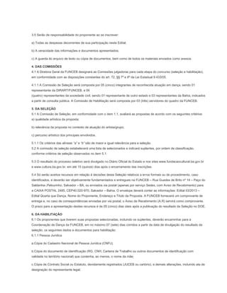 3.5 Serão de responsabilidade do proponente ao se inscrever:

a) Todas as despesas decorrentes de sua participação neste Edital;

b) A veracidade das informações e documentos apresentados;

c) A guarda do arquivo de texto ou cópia de documentos, bem como de todos os materiais enviados como anexos.

4. DAS COMISSÕES
4.1 A Diretora Geral da FUNCEB designará as Comissões julgadoras para cada etapa do concurso (seleção e habilitação),
em conformidade com as disposições constantes do art. 72, §§ 7º e 8º da Lei Estadual 9.433/05.

4.1.1 A Comissão de Seleção será composta por 05 (cinco) integrantes de reconhecida atuação em dança, sendo 01
representante da DIRART/FUNCEB, e 04
(quatro) representantes da sociedade civil, sendo 01 representante de outro estado e 03 representantes da Bahia, indicados
a partir de consulta pública. A Comissão de Habilitação será composta por 03 (três) servidores do quadro da FUNCEB.

5. DA SELEÇÃO
5.1 A Comissão de Seleção, em conformidade com o item 1.1, avaliará as propostas de acordo com os seguintes critérios:
a) qualidade artística da proposta;

b) relevância da proposta no contexto de atuação do artista/grupo;

c) percurso artístico dos principais envolvidos.

5.1.1 Os critérios das alíneas “a” e “b” são de maior e igual relevância para a seleção.
5.2 A comissão de seleção estabelecerá uma lista de selecionados e indicará suplentes, por ordem de classificação,
conforme critérios de seleção observados no item 5.1.

5.3 O resultado do processo seletivo será divulgado no Diário Oficial do Estado e nos sites www.fundacaocultural.ba.gov.br
e www.cultura.ba.gov.br, em até 15 (quinze) dias após o encerramento das inscrições.

5.4 Só serão aceitos recursos em relação à decisões desta Seleção relativos a erros formais ou de procedimento, caso
identificados, e deverão ser objetivamente fundamentados e entregues na FUNCEB – Rua Guedes de Brito nº 14 – Paço do
Saldanha-,Pelourinho, Salvador – BA, ou enviados via postal (apenas por serviço Sedex, com Aviso de Recebimento) para
a CAIXA POSTAL 2485, CEP40.020-970, Salvador – Bahia. O envelope deverá conter as informações: Edital 03/2013 –
Edital Quarta que Dança, Nome do Proponente, Endereço e Título da Proposta. A FUNCEB fornecerá um comprovante de
entrega e, no caso de correspondências enviadas por via postal, o Aviso de Recebimento (A.R) servirá como comprovante.
O prazo para a apresentação destes recursos é de 05 (cinco) dias úteis após a publicação do resultado da Seleção no DOE.

6. DA HABILITAÇÃO
6.1 Os proponentes que tiverem suas propostas selecionadas, incluindo os suplentes, deverão encaminhar para a
Coordenação de Dança da FUNCEB, em no máximo 07 (sete) dias corridos a partir da data de divulgação do resultado da
seleção, os seguintes dados e documentos para habilitação:
6.1.1 Pessoa Jurídica

a.Cópia do Cadastro Nacional de Pessoa Jurídica (CNPJ);

b.Cópia do documento de identificação (RG, CNH, Carteira de Trabalho ou outros documentos de identificação com
validade no território nacional) que contenha, ao menos, o nome da mãe;

c.Cópia de Contrato Social ou Estatuto, devidamente registrados (JUCEB ou cartório), e demais alterações, incluindo ata de
designação do representante legal;
 