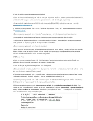 d.Cópia do registro comercial para empresas individuais;

e.Cópia de comprovante de endereço da sede da instituição proponente (água, luz, telefone, correspondência bancária ou
contrato formal de locação e outros documentos que comprovem a sede da instituição proponente);

f.Comprovação de regularidade com o INSS/Certidão Negativa de Débito (CND), podendo ser impressa a partir do
sitewww.previdenciasocial.gov.br;

g.Comprovação de regularidade com o FGTS/ Certidão de Regularidade Fiscal (CRF), podendo ser impressa a partir do
sitewww.caixa.gov.br;

h.Comprovação de regularidade com a Fazenda Federal, impressa a partir do site www.receita.fazenda.gov.br;

i.Comprovação de regularidade com a Fazenda Estadual, impressa a partir do site www.sefaz.ba.gov.br;

j.Comprovação de regularidade com o TST – Tribunal Superior do Trabalho/ Certidão Negativa de Débitos Trabalhistas –
CNDT, podendo ser impressa a partir do site http://www.tst.jus.br/certidao;

k.Comprovação de regularidade com a Fazenda Municipal;

l.Dados bancários da conta em nome da Pessoa Jurídica, discriminando banco, agência e número da conta (por exemplo:
extrato, cópia do cartão de banco e cópia da folha de cheque). No caso de Micro Empreendedor Individual, os dados
bancários poderão ser de Pessoa Física, em nome do signatário.

6.1.2 Pessoa Física

a.Cópia do documento de identificação (RG, CNH, Carteira de Trabalho ou outros documentos de identificação com
validade no território nacional) que contenha, ao menos, o nome da mãe;

b.Cópia de situação de permanência legalizada, para estrangeiros;

c.Dados bancários de conta individual em nome do proponente, informando o nome do banco, número da agência e conta
(por exemplo: extrato, cópia da folha de cheque);

d.Comprovação de regularidade com a Fazenda Federal (Certidão Conjunta Negativa de Débitos, Relativos aos Tributos
Federais e à Divida Ativa da União), impressa a partir do site www.receita.fazenda.gov.br;

e.Comprovação de regularidade com o TST – Tribunal Superior do Trabalho/ Certidão Negativa de Débitos Trabalhistas –
CNDT, podendo ser impressa a partir do site http://www.tst.jus.br/certidao;

6.2 A documentação deve ser entregue presencialmente na Sede da Fundação Cultural do Estado da Bahia (Rua
Guedes de Brito, nº14, Pelourinho), das 14h às 18h, na Coordenação de Dança ou enviada pelos Correios (somente por
serviço Sedex com Aviso de Recebimento), atendendo o prazo previsto no item 6.1. O envelope com os documentos
acima deverá apresentar as seguintes informações:
 