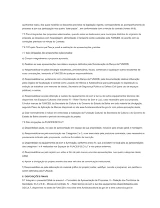 quinhentos reais), dos quais incidirão os descontos previstos na legislação vigente, correspondente ao acompanhamento do
processo e por sua participação nos quatro “bate-papos” , em conformidade com a minuta do contrato (Anexo III-B).

7.5 Para integrantes das propostas selecionadas, quando estes se deslocarem para municípios distintos do originário da
proposta, as despesas com hospedagem, alimentação e transporte serão custeadas pela FUNCEB, de acordo com as
condições previstas na minuta do Contrato.

7.6 O Projeto Quarta que Dança prevê a realização de apresentações gratuitas.

7.7 São obrigações dos proponentes selecionados:

a) Cumprir integralmente a proposta aprovada;

b) Realizar as suas apresentações nas datas e espaços definidos pela Coordenação de Dança da FUNCEB;

c) Responsabilizar-se pelos encargos trabalhistas, previdenciários, fiscais, comerciais e quaisquer outros resultantes de
suas contratações, isentando a FUNCEB de qualquer responsabilidade;

d) Responsabilizar-se, juntamente com a Coordenação de Dança da FUNCEB, pela documentação relativa à liberação
pelos órgãos de fiscalização e controle como Juizado de Infância e Adolescência (para participação no espetáculo ou
exibição de trabalhos com menores de idade), Secretaria de Segurança Pública ou Defesa Civil (para uso de espaços
públicos), e outros;

e) Responsabilizar-se pela obtenção e custeio de equipamentos de som e luz ou de outros equipamentos técnicos não
disponíveis nos Espaços Culturais (vide anexo IV – Rider Técnico de Som e Luz), caso necessário para sua proposta;
f) Incluir marcas da FUNCEB, da Secretaria de Cultura e do Governo do Estado da Bahia em todo material de divulgação,
segundo Plano de Aplicação de Marcas disponível no site www.fundacaocultural.ba.gov.br com prévia aprovação desta;

g) Citar nominalmente e indicar em entrevistas a realização da Fundação Cultural, da Secretaria de Cultura e do Governo do
Estado da Bahia durante o período de execução do projeto;

7.8 São obrigações da FUNCEB/SECULT:

a) Disponibilizar pauta, no caso de apresentação em espaço da sua propriedade, inclusive para ensaio geral e montagem;

b) Responsabilizar-se pela sonorização nas Categorias 2 e 3, a ser executada pela produtora contratada, caso necessário e
previamente indicado pelo proponente, conforme formulário de inscrição

c) Disponibilizar os equipamentos de som e iluminação, conforme anexo IV, que já existem no local para as apresentações
das categorias 1 e 4 realizadas nos Espaços da FUNCEB/SECULT e nos palcos externos.

d) Responsabilizar-se pelo registro em vídeo e foto de pelo menos uma das apresentações, nas quatro categorias deste
edital;

e) Apoiar a divulgação do projeto através dos seus veículos de comunicação institucional;

f) Responsabilizar-se pela elaboração do material gráfico do projeto (cartaz, webflyer, convite e programa), em padrões a
serem definidos pela FUNCEB.

8. DISPOSIÇÕES FINAIS
8.1 Integram o presente Edital os anexos I – Formulário de Apresentação de Propostas, II – Relação dos Territórios de
Identidade, III-A e III-B – Minuta do Contrato, IV – Rider técnico de som e luz dos equipamentos disponibilizados pela
SECULT, disponíveis na sede da FUNCEB e nos sites www.fundacaocultural.ba.gov.br e www.cultura.ba.gov.br.
 