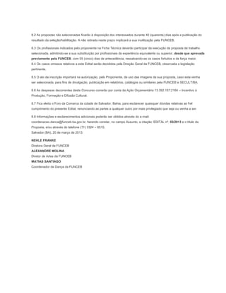 8.2 As propostas não selecionadas ficarão à disposição dos interessados durante 40 (quarenta) dias após a publicação do
resultado da seleção/habilitação. A não retirada neste prazo implicará a sua inutilização pela FUNCEB.

8.3 Os profissionais indicados pelo proponente na Ficha Técnica deverão participar da execução da proposta de trabalho
selecionada, admitindo-se a sua substituição por profissionais de experiência equivalente ou superior, desde que aprovada
previamente pela FUNCEB, com 05 (cinco) dias de antecedência, ressalvando-se os casos fortuitos e de força maior.
8.4 Os casos omissos relativos a este Edital serão decididos pela Direção Geral da FUNCEB, observada a legislação
pertinente.

8.5 O ato da inscrição importará na autorização, pelo Proponente, de uso das imagens da sua proposta, caso esta venha
ser selecionada, para fins de divulgação, publicação em relatórios, catálogos ou similares pela FUNCEB e SECULT/BA.

8.6 As despesas decorrentes deste Concurso correrão por conta da Ação Orçamentária 13.392.157.2164 – Incentivo à
Produção, Formação e Difusão Cultural.

8.7 Fica eleito o Foro da Comarca da cidade de Salvador, Bahia, para esclarecer quaisquer dúvidas relativas ao fiel
cumprimento do presente Edital, renunciando as partes a qualquer outro por mais privilegiado que seja ou venha a ser.

8.8 Informações e esclarecimentos adicionais poderão ser obtidos através do e-mail:
coordenacao.danca@funceb.ba.gov.br, fazendo constar, no campo Assunto, a citação: EDITAL nº. 03/2013 e o título da
Proposta, e/ou através do telefone (71) 3324 – 8515.
Salvador (BA), 20 de março de 2013.

NEHLE FRANKE
Diretora Geral da FUNCEB
ALEXANDRE MOLINA
Diretor de Artes da FUNCEB
MATIAS SANTIAGO
Coordenador de Dança da FUNCEB
 