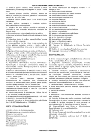PROCURADORIA GERAL DA FAZENDA NACIONAL
WWW.JUIZFEDERAL.COM
13. Poder de polícia: conceito; polícia judiciária e polícia
administrativa; liberdades públicas e poder de polícia. Ciclo de
Polícia.
14. Serviços públicos: conceito, princípios, formas de
prestação, classificação; concessão, permissão e autorização
(Lei nº 8.987, de 13/02/1995).
15. Parcerias Público- Privadas (Lei nº 11.079, de 30/12/2004
e alterações).
16. Bens públicos: classificação e caracteres jurídicos.
Natureza jurídica do domínio público.
17. Utilização dos bens públicos: autorização, permissão e
concessão de uso; ocupação; aforamento; concessão de
domínio pleno.
18. Controle interno e externo da administração pública.
19. Controle jurisdicional da administração pública no direito
brasileiro.
20. Tribunal de Contas da União e suas atribuições. Tomada
de contas ordinária e especial.
21. Responsabilidade civil do Estado e dos prestadores de
serviços públicos: evolução, conceito e teorias. Ação e
omissão. Responsabilidade civil, penal e administrativa do
servidor.
22. Agentes públicos: classificação; preceitos constitucionais.
23. Regime jurídico: servidor público estatutário, empregado
público e ocupante de cargo em comissão. Direitos, deveres e
responsabilidades dos servidores públicos civis.
24. Lei nº 8.112, de 11/12/1990 e alterações.
25. Improbidade administrativa.
26. Procedimento administrativo. Instância administrativa.
Representação e reclamação administrativas. Pedido de
reconsideração e recurso hierárquico próprio e impróprio.
Prescrição administrativa.
27. Estrutura e funcionamento da Advocacia- Geral da União,
do Ministério da Fazenda e da Procuradoria-Geral da Fazenda
Nacional. Lei Complementar nº 73, de 10/02/1993. Decreto-
Lei nº 147, de 3/02/1967.
28. Advocacia pública consultiva. Aspectos de
responsabilidade do parecerista pelas manifestações
exaradas, e do administrador público, quando age em acordo,
e quando age em desacordo com tais manifestações.
29. Código de Ética Profissional do Servidor Público Civil do
Poder Executivo Federal (Decreto nº 1.171, de 22/06/1994 e
Decreto nº 6.029, de 01/02/2007).
30. Regime Diferenciado de Contratações Públicas (Lei nº
12.462, de 05/08/2011 e alterações).
31. Processo Administrativo de Responsabilização - PAR (Lei nº
12.846/2013 e Decreto nº 8.420/2015).
32. Acesso à informação no âmbito da Administração Pública
(Lei nº 12.527/2011 e Decreto nº 7.724/2012).
DIREITO INTERNACIONAL PÚBLICO
1. História e fontes de direito dos tratados.
2. Obrigações e compromissos internacionais.
3. Costume internacional.
4. Entes de direito internacional.
5. Estados.
6. Organizações internacionais.
7. Personalidade internacional.
8. Direito Internacional Tributário.
9. Direito do mar.
10. Direito internacional da navegação marítima e da
navegação aérea.
11. Direito internacional ambiental.
12. Proteção internacional dos direitos humanos.
13. Direito internacional do trabalho.
14. Direito econômico internacional.
15. Direito de integração.
16. Direito do MERCOSUL.
17. Direito comunitário.
18. Ordenamento jurídico internacional.
19. Jurisdição Internacional.
20. Sanções no direito internacional público.
21. Conflitos internacionais.
22. Segurança coletiva e manutenção da paz.
23. Direito de guerra e neutralidade.
24. Serviço diplomático e consular.
25. Nacionalidade, naturalização.
26. Regime jurídico do estrangeiro.
27. Direito penal internacional.
28. Processos de Globalização e Sistema Normativo
Internacional.
29. Modelos de Internalização de Tratados Internacionais.
30. Cooperação Internacional em Matéria Tributária.
DIREITO EMPRESARIAL
1. Direito empresarial: origem, evolução histórica, autonomia,
fontes e características. Teoria da empresa.
2. Empresário: classificação; caracterização; inscrição;
capacidade; requisitos necessários, impedimentos, direitos e
deveres em face da legislação vigente, empresa Individual de
Responsabilidade Limitada.
3. Sociedade empresária: classificação e características.
Sociedades não personificadas, sociedade comum e em conta
de participação; sociedades personificadas, sociedade
simples, em nome coletivo, em comandita simples, limitada,
anônima, em comandita por ações, cooperativa e coligadas.
4. Liquidação, transformação, incorporação, fusão e cisão das
sociedades. Sociedade dependente de autorização.
5. O estabelecimento: conceito, natureza e sucessão.
6. Nome empresarial: natureza, espécies, características e
requisitos legais.
7. Registro de empresas.
8. Prepostos.
9. Escrituração. Livros empresariais: espécies, requisitos e
valor probante.
10. Contratos de Empresas: noções, requisitos, classificação,
formação, meios de provas, contratos de compra e venda e de
prestação de serviços, contratos de conta corrente, de
abertura de crédito, de alienação e contrato de “leasing”.
11. Responsabilidade dos Sócios e Administradores.
Desconsideração da personalidade jurídica.
12. Títulos de crédito.
13. Falência. Recuperação judicial e extrajudicial. Intervenção
e Liquidação extrajudicial.
14. Lei das Sociedades Anônimas (Lei nº 6.404, de
15/12/1976).
 