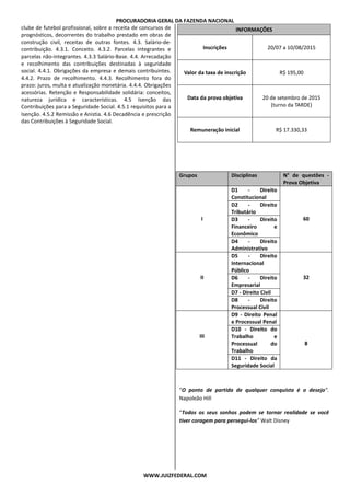 PROCURADORIA GERAL DA FAZENDA NACIONAL
WWW.JUIZFEDERAL.COM
clube de futebol profissional, sobre a receita de concursos de
prognósticos, decorrentes do trabalho prestado em obras de
construção civil, receitas de outras fontes. 4.3. Salário-de-
contribuição. 4.3.1. Conceito. 4.3.2. Parcelas integrantes e
parcelas não-integrantes. 4.3.3 Salário-Base. 4.4. Arrecadação
e recolhimento das contribuições destinadas à seguridade
social. 4.4.1. Obrigações da empresa e demais contribuintes.
4.4.2. Prazo de recolhimento. 4.4.3. Recolhimento fora do
prazo: juros, multa e atualização monetária. 4.4.4. Obrigações
acessórias. Retenção e Responsabilidade solidária: conceitos,
natureza jurídica e características. 4.5 Isenção das
Contribuições para a Seguridade Social. 4.5.1 requisitos para a
Isenção. 4.5.2 Remissão e Anistia. 4.6 Decadência e prescrição
das Contribuições à Seguridade Social.
INFORMAÇÕES
Inscrições 20/07 a 10/08/2015
Valor da taxa de inscrição R$ 195,00
Data da prova objetiva 20 de setembro de 2015
(turno da TARDE)
Remuneração inicial R$ 17.330,33
Grupos Disciplinas N° de questões -
Prova Objetiva
I
D1 - Direito
Constitucional
60
D2 - Direito
Tributário
D3 - Direito
Financeiro e
Econômico
D4 - Direito
Administrativo
II
D5 - Direito
Internacional
Público
32D6 - Direito
Empresarial
D7 - Direito Civil
D8 - Direito
Processual Civil
III
D9 - Direito Penal
e Processual Penal
8
D10 - Direito do
Trabalho e
Processual do
Trabalho
D11 - Direito da
Seguridade Social
“O ponto de partida de qualquer conquista é o desejo”.
Napoleão Hill
“Todos os seus sonhos podem se tornar realidade se você
tiver coragem para persegui-los” Walt Disney
 