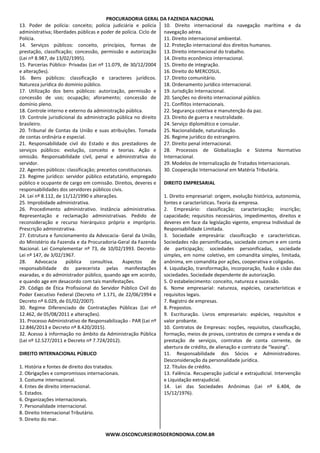 PROCURADORIA GERAL DA FAZENDA NACIONAL
WWW.OSCONCURSEIROSDERONDONIA.COM.BR
13. Poder de polícia: conceito; polícia judiciária e polícia
administrativa; liberdades públicas e poder de polícia. Ciclo de
Polícia.
14. Serviços públicos: conceito, princípios, formas de
prestação, classificação; concessão, permissão e autorização
(Lei nº 8.987, de 13/02/1995).
15. Parcerias Público- Privadas (Lei nº 11.079, de 30/12/2004
e alterações).
16. Bens públicos: classificação e caracteres jurídicos.
Natureza jurídica do domínio público.
17. Utilização dos bens públicos: autorização, permissão e
concessão de uso; ocupação; aforamento; concessão de
domínio pleno.
18. Controle interno e externo da administração pública.
19. Controle jurisdicional da administração pública no direito
brasileiro.
20. Tribunal de Contas da União e suas atribuições. Tomada
de contas ordinária e especial.
21. Responsabilidade civil do Estado e dos prestadores de
serviços públicos: evolução, conceito e teorias. Ação e
omissão. Responsabilidade civil, penal e administrativa do
servidor.
22. Agentes públicos: classificação; preceitos constitucionais.
23. Regime jurídico: servidor público estatutário, empregado
público e ocupante de cargo em comissão. Direitos, deveres e
responsabilidades dos servidores públicos civis.
24. Lei nº 8.112, de 11/12/1990 e alterações.
25. Improbidade administrativa.
26. Procedimento administrativo. Instância administrativa.
Representação e reclamação administrativas. Pedido de
reconsideração e recurso hierárquico próprio e impróprio.
Prescrição administrativa.
27. Estrutura e funcionamento da Advocacia- Geral da União,
do Ministério da Fazenda e da Procuradoria-Geral da Fazenda
Nacional. Lei Complementar nº 73, de 10/02/1993. Decreto-
Lei nº 147, de 3/02/1967.
28. Advocacia pública consultiva. Aspectos de
responsabilidade do parecerista pelas manifestações
exaradas, e do administrador público, quando age em acordo,
e quando age em desacordo com tais manifestações.
29. Código de Ética Profissional do Servidor Público Civil do
Poder Executivo Federal (Decreto nº 1.171, de 22/06/1994 e
Decreto nº 6.029, de 01/02/2007).
30. Regime Diferenciado de Contratações Públicas (Lei nº
12.462, de 05/08/2011 e alterações).
31. Processo Administrativo de Responsabilização - PAR (Lei nº
12.846/2013 e Decreto nº 8.420/2015).
32. Acesso à informação no âmbito da Administração Pública
(Lei nº 12.527/2011 e Decreto nº 7.724/2012).
DIREITO INTERNACIONAL PÚBLICO
1. História e fontes de direito dos tratados.
2. Obrigações e compromissos internacionais.
3. Costume internacional.
4. Entes de direito internacional.
5. Estados.
6. Organizações internacionais.
7. Personalidade internacional.
8. Direito Internacional Tributário.
9. Direito do mar.
10. Direito internacional da navegação marítima e da
navegação aérea.
11. Direito internacional ambiental.
12. Proteção internacional dos direitos humanos.
13. Direito internacional do trabalho.
14. Direito econômico internacional.
15. Direito de integração.
16. Direito do MERCOSUL.
17. Direito comunitário.
18. Ordenamento jurídico internacional.
19. Jurisdição Internacional.
20. Sanções no direito internacional público.
21. Conflitos internacionais.
22. Segurança coletiva e manutenção da paz.
23. Direito de guerra e neutralidade.
24. Serviço diplomático e consular.
25. Nacionalidade, naturalização.
26. Regime jurídico do estrangeiro.
27. Direito penal internacional.
28. Processos de Globalização e Sistema Normativo
Internacional.
29. Modelos de Internalização de Tratados Internacionais.
30. Cooperação Internacional em Matéria Tributária.
DIREITO EMPRESARIAL
1. Direito empresarial: origem, evolução histórica, autonomia,
fontes e características. Teoria da empresa.
2. Empresário: classificação; caracterização; inscrição;
capacidade; requisitos necessários, impedimentos, direitos e
deveres em face da legislação vigente, empresa Individual de
Responsabilidade Limitada.
3. Sociedade empresária: classificação e características.
Sociedades não personificadas, sociedade comum e em conta
de participação; sociedades personificadas, sociedade
simples, em nome coletivo, em comandita simples, limitada,
anônima, em comandita por ações, cooperativa e coligadas.
4. Liquidação, transformação, incorporação, fusão e cisão das
sociedades. Sociedade dependente de autorização.
5. O estabelecimento: conceito, natureza e sucessão.
6. Nome empresarial: natureza, espécies, características e
requisitos legais.
7. Registro de empresas.
8. Prepostos.
9. Escrituração. Livros empresariais: espécies, requisitos e
valor probante.
10. Contratos de Empresas: noções, requisitos, classificação,
formação, meios de provas, contratos de compra e venda e de
prestação de serviços, contratos de conta corrente, de
abertura de crédito, de alienação e contrato de “leasing”.
11. Responsabilidade dos Sócios e Administradores.
Desconsideração da personalidade jurídica.
12. Títulos de crédito.
13. Falência. Recuperação judicial e extrajudicial. Intervenção
e Liquidação extrajudicial.
14. Lei das Sociedades Anônimas (Lei nº 6.404, de
15/12/1976).
 