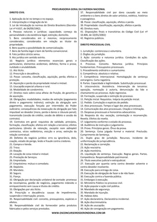 PROCURADORIA GERAL DA FAZENDA NACIONAL
WWW.OSCONCURSEIROSDERONDONIA.COM.BR
DIREITO CIVIL
1. Aplicação da lei no tempo e no espaço.
2. Interpretação e integração da lei.
3. Lei de Introdução às normas do Direito Brasileiro (Decreto-
Lei nº 4.657, de 04/09/1942).
4. Pessoas naturais e jurídicas: capacidade; começo da
personalidade e da existência legal; extinção; domicílio.
5. Bens considerados em si mesmos; reciprocamente
considerados; considerados em relação ao titular da
propriedade.
6. Bens quanto a possibilidade de comercialização.
7. Bens de família legal e bem de família convencional.
8. Fato jurídico stricto sensu.
9. Ato jurídico em sentido estrito.
10. Negócio jurídico: elementos essenciais gerais e
particulares; elementos acidentais; defeitos; forma e prova;
nulidade e anulabilidade.
11. Ato ilícito.
12. Prescrição e decadência.
13. Posse: conceito, classificação, aquisição, perda; efeitos e
proteção.
14. Aquisição e perda da propriedade móvel e imóvel.
15. Usucapião especial urbana e rural.
16. Modalidade de condomínio.
17. Direitos reais sobre coisa alheia: de fruição, de garantia e
de aquisição.
18. Obrigações: modalidades; modos de extinção (pagamento
direto e pagamento indireto); extinção da obrigação sem
pagamento; execução forçada por intermédio do Poder
Judiciário; consequências da inexecução da obrigação por fato
imputável ao devedor (mora, perda e danos e cláusula penal);
transmissão (cessão de crédito, cessão de débito e cessão do
contrato).
19. Contratos em geral: requisitos de validade, princípios,
formação, classificação; efeitos em relação a terceiros; efeitos
particulares (direito de retenção, exceptio nom adimpleti
contractus, vícios redibitórios, evicção e arras; extinção da
relação contratual.
20. Defeitos do negócio jurídico: erro ou ignorância, dolo,
coação, estado de perigo, lesão e fraude contra credores.
21. Compra e Venda.
22. Troca.
23. Doação.
24. Locação de coisa móvel e imóvel.
25. Prestação de Serviços.
26. Empreitada.
27. Empréstimo: mútuo e comodato.
28. Depósito.
29. Mandato.
30. Seguro.
31. Fiança.
32. Obrigação por declaração unilateral de vontade: promessa
de recompensa, gestão de negócios, pagamento indevido e
enriquecimento sem causa e títulos de crédito.
33. Obrigações por ato ilícito.
34. Prescrição e decadência: causas de impedimento,
suspensão e interrupção; prazos.
35. Responsabilidade civil: conceito, pressupostos, espécies e
efeitos.
36. Responsabilidade civil do fornecedor pelos produtos
fabricados e pelos serviços prestados.
37. Responsabilidade civil por dano causado ao meio
ambiente e a bens diretos de valor artístico, estético, histórico
e paisagístico.
38. Posse: classificação, aquisição, efeitos e perda.
39. Propriedade: classificação, aquisição, efeitos e perda.
40. Direitos reais.
41. Disposições finais e transitórias do Código Civil (Lei nº
10.406, de 10/01/2002)
42. Registros públicos.
DIREITO PROCESSUAL CIVIL
1. Jurisdição: contenciosa e voluntária.
2. Órgãos da jurisdição.
3. Ação: conceito e natureza jurídica. Condições da ação.
Classificação das ações.
4. Processo. Conceito. Natureza jurídica. Princípios
fundamentais. Pressupostos processuais.
5. Procedimento ordinário e sumaríssimo.
6. Competência: absoluta e relativa.
7. Competência internacional. Homologação de sentença
estrangeira. Carta rogatória.
8. Partes. Capacidade e legitimidade. Substituição processual.
9. Litisconsórcio. Assistência. Intervenção de terceiros:
oposição, nomeação à autoria, denunciação da lide e
chamamento ao processo. Ação regressiva.
10. Formação, suspensão e extinção do processo.
11. Petição inicial. Requisitos. Inépcia da petição inicial.
12. Pedido. Cumulação e espécies de pedido.
13. Atos processuais. Tempo e lugar dos atos processuais.
14. Comunicação dos atos processuais. Citação e intimação.
15. Despesas processuais e honorários advocatícios.
16. Resposta do réu: exceção, contestação e reconvenção.
Revelia. Efeitos da revelia.
17. Julgamento conforme o estado do processo.
18. Audiência de instrução e julgamento.
19. Prova. Princípios gerais. Ônus da prova.
20. Sentença. Coisa julgada formal e material. Preclusão.
Cumprimento de Sentença.
21. Duplo grau de jurisdição. Recursos. Incidente de
uniformização de jurisprudência.
22. Reclamação e correição.
23. Ação rescisória.
24. Ação monitória.
25. Liquidação de sentença. Execução. Regras gerais. Partes.
Competência. Responsabilidade patrimonial.
26. Título executivo judicial e extrajudicial.
27. Execução por quantia certa contra devedor solvente e
contra devedor insolvente.
28. Execução para entrega de coisa.
29. Execução de obrigação de fazer e de não fazer.
30. Execução contra a fazenda pública.
31. Embargos à execução.
32. Ministério Público no processo civil.
33. Ação popular e ação civil pública.
34. Mandado de segurança.
35. Mandado de injunção.
36. Habeas data.
37. Ação declaratória. Declaratória incidental.
38. Ação discriminatória.
39. Ação de usucapião.
40. Ação de consignação em pagamento.
 
