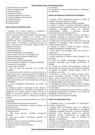 PROCURADORIA GERAL DA FAZENDA NACIONAL
WWW.OSCONCURSEIROSDERONDONIA.COM.BR
41. Ação de despejo e renovatória.
42. Ação de desapropriação.
43. Ações possessórias.
44. Embargos de terceiro.
45. Ação cível originária nos tribunais.
46. Tutela antecipada e tutela específica.
47. Medidas cautelares.
48. Juizados especiais.
49. Execução Fiscal.
DIREITO PENAL E PROCESSUAL PENAL
1. Aplicação da lei penal. Princípios da legalidade e
anterioridade. Lei penal no tempo e no espaço.
2. Crime. Conceito. Relação de causalidade. Superveniência de
causa independente. Relevância da omissão. Crime
consumado, tentado e impossível. Desistência voluntária e
arrependimento eficaz. Arrependimento posterior. Crime
doloso, culposo e preterdoloso. Tipicidade (tipo legal do
crime). Erro de tipo e erro de proibição. Coação irresistível e
obediência hierárquica.
3. Exclusão de ilicitude.
4. Imputabilidade penal.
5. Efeitos da condenação e da reabilitação.
6. Pena de multa criminal (art. 51 do Código Penal).
7. Ação penal pública e privada no Código Penal.
8. Extinção da punibilidade.
9. Crimes contra a administração pública.
10. Crimes relativos à licitação (Lei nº 8.666, de 21/6/1993).
11. Crimes contra o patrimônio.
12. Crimes contra a fé pública.
13. Crimes de abuso de autoridade (Lei nº 4.898, de
9/12/1965).
14. Crimes contra a ordem econômica, a ordem tributária, as
relações de consumo e a economia popular (Lei Delegada nº
4, de 26/9/1962; Lei nº 1.521, de 26/12/1951; Lei nº 8.078, de
11/9/1990; Lei nº 8.137, de 27/12/1990; art. 34 da Lei nº
9.249, de 26/12/1995; Lei nº 8.176, de 8/2/1991; Lei nº 8.884,
de 11/6/1994).
15. Lei de Improbidade Administrativa (Lei 8.429, de
02/06/92).
16. Combate à Lavagem ou ocultação de bens, direitos e
valores (Lei 9.613/98; Lei nº 10.701/03; Lei nº 10.467/02; Lei
Complementar nº 105/01; Decreto 2.799/98; Portaria no
330/98, de 16.12.98, do Ministro de Estado da Fazenda;
Portaria no 350, de 16.10.02, do Ministro de Estado da
Fazenda).
17. Crimes contra o Sistema Financeiro Nacional (Lei 7.492, de
16/06/1986).
18. Princípios gerais do direito processual penal.
19 Aplicação da lei processual no tempo, no espaço e em
relação às pessoas.
20. Sujeitos da relação processual.
21. Inquérito policial.
22. Ação penal: conceito, condições, pressupostos
processuais.
23. Ação penal pública. Titularidade, condições de
procedibilidade.
24. Denúncia: forma e conteúdo; recebimento e rejeição.
25. Ação penal privada. Titularidade.
26. Queixa. Renúncia. Perdão. Perempção.
27. Ação civil.
28. Jurisdição.
29. Competência: critérios de determinação e modificação.
Incompetência.
DIREITO DO TRABALHO E PROCESSUAL DO TRABALHO
1. Conceito. Fontes: classificação, hierarquia e solução de
conflitos. Princípios do direito do trabalho.
2. Relação de trabalho. Relação de emprego. Distinção.
3. Sujeitos da relação de emprego. Empregado. Espécies.
Distinção dos demais trabalhadores (eventual, autônomo, de
empreitada). Empregador. Grupo de empresas.
Responsabilidade solidária e subsidiária. Sucessão.
Desconsideração da personalidade jurídica.
4. Contrato individual do trabalho: conceito, elementos e
modalidades. Alteração do contrato de trabalho. Efeitos.
Suspensão e interrupção do contrato de trabalho.
5. Extinção do contrato de trabalho. Espécies. Justas causas de
despedida do empregado. Culpa recíproca. Despedida
indireta. Dispensa arbitrária.
6. Duração do trabalho. Jornada de trabalho. Intervalos.
Trabalho extraordinário e trabalho noturno.
7. Férias. Direitos do empregado, épocas de concessão e
remuneração.
8. Descanso semanal remunerado.
9. Direito processual do Trabalho. Fontes. Princípios. O jus
postulandi.
10. Justiça do Trabalho. Organização. Competência. As
alterações introduzidas pela Emenda Constitucional nº
45/2004.
11. Processo do trabalho. Atos processuais. Formas de
comunicação dos atos processuais. Procedimentos. Nulidades
no processo do trabalho. Decisões judiciais. Termo de
conciliação e sua eficácia.
12. Recursos no processo do trabalho: princípios gerais,
prazos, pressupostos, requisitos e efeitos. Recursos em
espécie: recurso ordinário, agravo de petição, agravo de
instrumento, recurso de revista, embargos no TST e embargos
de declaração. Agravo regimental. Recurso adesivo.
13. Liquidação de sentença. Execução provisória e definitiva
no processo trabalhista. Meios de defesa. Execução contra a
Fazenda Pública.
14. Execução das contribuições sociais na Justiça do Trabalho.
Competência. Legitimidade. Procedimento. Lei nº 10.035, de
25/10/2000. Prerrogativas do Fisco.
15. Ação rescisória no processo do trabalho.
DIREITO DA SEGURIDADE SOCIAL
1. Seguridade social. 1.1. Conceituação. 1.2. Organização e
princípios constitucionais.
2. Regime Geral de Previdência Social. 2.1. Segurados
obrigatórios. 2.2. Conceito, características e abrangência:
empregado, empregado doméstico, contribuinte individual,
trabalhador avulso, segurado especial. 2.3. Segurado
facultativo: conceito, características. 2.4 Filiação dos
Segurados. 2.5 Manutenção e perda da qualidade de
segurado. 2.6 Dependentes.
3. Empresa e empregador doméstico: conceito previdenciário.
4. Financiamento da seguridade social. 4.1. Receitas da União.
4.2. Receitas das contribuições sociais: dos segurados, das
empresas, do empregador doméstico, do produtor rural, do
 
