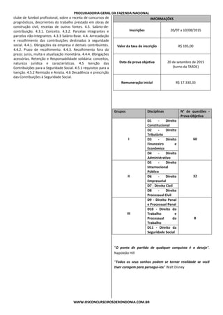 PROCURADORIA GERAL DA FAZENDA NACIONAL
WWW.OSCONCURSEIROSDERONDONIA.COM.BR
clube de futebol profissional, sobre a receita de concursos de
prognósticos, decorrentes do trabalho prestado em obras de
construção civil, receitas de outras fontes. 4.3. Salário-de-
contribuição. 4.3.1. Conceito. 4.3.2. Parcelas integrantes e
parcelas não-integrantes. 4.3.3 Salário-Base. 4.4. Arrecadação
e recolhimento das contribuições destinadas à seguridade
social. 4.4.1. Obrigações da empresa e demais contribuintes.
4.4.2. Prazo de recolhimento. 4.4.3. Recolhimento fora do
prazo: juros, multa e atualização monetária. 4.4.4. Obrigações
acessórias. Retenção e Responsabilidade solidária: conceitos,
natureza jurídica e características. 4.5 Isenção das
Contribuições para a Seguridade Social. 4.5.1 requisitos para a
Isenção. 4.5.2 Remissão e Anistia. 4.6 Decadência e prescrição
das Contribuições à Seguridade Social.
INFORMAÇÕES
Inscrições 20/07 a 10/08/2015
Valor da taxa de inscrição R$ 195,00
Data da prova objetiva 20 de setembro de 2015
(turno da TARDE)
Remuneração inicial R$ 17.330,33
Grupos Disciplinas N° de questões -
Prova Objetiva
I
D1 - Direito
Constitucional
60
D2 - Direito
Tributário
D3 - Direito
Financeiro e
Econômico
D4 - Direito
Administrativo
II
D5 - Direito
Internacional
Público
32D6 - Direito
Empresarial
D7 - Direito Civil
D8 - Direito
Processual Civil
III
D9 - Direito Penal
e Processual Penal
8
D10 - Direito do
Trabalho e
Processual do
Trabalho
D11 - Direito da
Seguridade Social
“O ponto de partida de qualquer conquista é o desejo”.
Napoleão Hill
“Todos os seus sonhos podem se tornar realidade se você
tiver coragem para persegui-los” Walt Disney
 