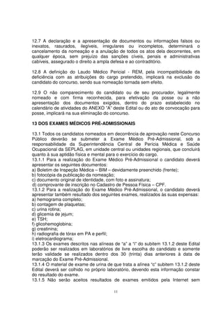 12.7 A declaração e a apresentação de documentos ou informações falsos ou
inexatos, rasurados, ilegíveis, irregulares ou incompletos, determinará o
cancelamento da nomeação e a anulação de todos os atos dela decorrentes, em
qualquer época, sem prejuízo das sanções cíveis, penais e administrativas
cabíveis, assegurado o direito a ampla defesa e ao contraditório.

12.8 A definição do Laudo Médico Pericial - REM, pela incompatibilidade da
deficiência com as atribuições do cargo pretendido, implicará na exclusão do
candidato do concurso, sendo sua nomeação tornada sem efeito.

12.9 O não comparecimento do candidato ou de seu procurador, legalmente
nomeado e com firma reconhecida, para efetivação da posse ou a não
apresentação dos documentos exigidos, dentro do prazo estabelecido no
calendário de atividades do ANEXO ”A” deste Edital ou do ato de convocação para
posse, implicará na sua eliminação do concurso.

13 DOS EXAMES MÉDICOS PRÉ-ADMISSIONAIS

13.1 Todos os candidatos nomeados em decorrência de aprovação neste Concurso
Público deverão se submeter a Exame Médico Pré-Admissional, sob a
responsabilidade da Superintendência Central de Perícia Médica e Saúde
Ocupacional da SEPLAG, em unidade central ou unidades regionais, que concluirá
quanto à sua aptidão física e mental para o exercício do cargo.
13.1.1 Para a realização do Exame Médico Pré-Admissional o candidato deverá
apresentar os seguintes documentos:
a) Boletim de Inspeção Médica – BIM – devidamente preenchido (frente);
b) fotocópia da publicação da nomeação;
c) documento original de identidade, com foto e assinatura;
d) comprovante de inscrição no Cadastro de Pessoa Física – CPF.
13.1.2 Para a realização do Exame Médico Pré-Admissional, o candidato deverá
apresentar também resultado dos seguintes exames, realizados às suas expensas:
a) hemograma completo;
b) contagem de plaquetas;
c) urina rotina;
d) glicemia de jejum;
e) TSH;
f) glicohemoglobina;
g) creatinina;
h) radiografia de tórax em PA e perfil;
i) eletrocardiograma;
13.1.3 Os exames descritos nas alíneas de “a” a “i” do subitem 13.1.2 deste Edital
poderão ser realizados em laboratórios de livre escolha do candidato e somente
terão validade se realizados dentro dos 30 (trinta) dias anteriores à data de
marcação do Exame Pré-Admissional.
13.1.4 O material de exame de urina de que trata a alínea “c” subitem 13.1.2 deste
Edital deverá ser colhido no próprio laboratório, devendo esta informação constar
do resultado do exame.
13.1.5 Não serão aceitos resultados de exames emitidos pela Internet sem

                                        11
 
