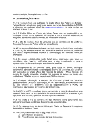 assinatura digital, fotocopiados ou por fax.

14 DAS DISPOSIÇÕES FINAIS

14.1 O resultado final será publicado no Órgão Oficial dos Poderes do Estado -
“Minas Gerais”, afixado nos quadros de avisos ou murais das unidades da PMMG,
e divulgado no endereço eletrônico www.pmmg.mg.gov.br/crs, na data prevista no
ANEXO “A”deste Edital.

14.2 A Polícia Militar do Estado de Minas Gerais não se responsabiliza por
quaisquer cursos, textos, apostilas, informações e outros materiais referentes ao
Programa de Matérias deste Concurso, de iniciativa de terceiros.

14.3 O ato do resultado final do Concurso será de competência do Diretor de
Recursos Humanos da Polícia Militar de Minas Gerais.

14.4 É de responsabilidade exclusiva do candidato acompanhar todos os resultados
e convocações, devendo manter seu endereço e telefone atualizados, sendo de
sua inteira responsabilidade informar a administração do concurso eventuais
alterações.

14.5 Os prazos estabelecidos neste Edital serão observados para todos os
candidatos, não havendo justificativa para o não cumprimento e para a
apresentação de documentos após as datas estabelecidas.

14.6 Incorporar-se-ão ao presente Edital, para todos os efeitos, quaisquer
aditamentos complementares ou retificações relativas ao Concurso, que vierem a
ser publicados no Órgão Oficial dos Poderes do Estado – “Minas Gerais”, em
jornais de grande circulação, afixados nos quadros de avisos ou murais das
unidades da PMMG e lançados na página do CRS na Internet.

14.7 Qualquer informação a respeito do Concurso poderá ser fornecida
pessoalmente no CRS (Rua dos Pampas, nº 701, Bairro Prado, Belo Horizonte/MG)
ou pelo telefone (31) 2123.9503, não se responsabilizando a PMMG por
informações equivocadas provenientes de fonte diversa.

14.8 A DRH e o CRS, a qualquer tempo, promoverão a correção de qualquer erro
material, bem como de impropriedade de execução de critérios e normas legais
aplicáveis ao Concurso, apurados durante o processo seletivo.

14.9 Fica eleito o foro da comarca de Belo Horizonte como competente para
solucionar eventuais pendências decorrentes do presente Edital.

14.10 Os casos omissos serão resolvidos pelo Diretor de Recursos Humanos da
Polícia Militar de Minas Gerais.

14.11 Fazem parte deste Edital os seguintes anexos:
      A – Calendário de atividades;
      B – Procedimentos para isenção de taxa de inscrição;

                                          12
 