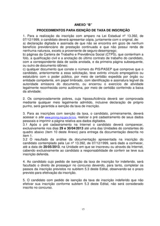 ANEXO “B”
         PROCEDIMENTOS PARA ISENÇÃO DE TAXA DE INSCRIÇÃO
1. Para a realização da inscrição com amparo na Lei Estadual nº 13.392, de
07/12/1999, o candidato deverá apresentar cópia, juntamente com o original, de:
a) declaração digitada e assinada de que não se encontra em gozo de nenhum
benefício previdenciário de prestação continuada e que não possui renda de
nenhuma natureza, exceto a proveniente de seguro-desemprego;
b) páginas da Carteira de Trabalho e Previdência Social (CTPS), que contenham a
foto, a qualificação civil e a anotação do último contrato de trabalho do candidato,
com a correspondente data de saída anotada, e da primeira página subsequente,
ou outro de documento idôneo;
c) qualquer documento que conste o número do PIS/PASEP que comprove que o
candidato, anteriormente a essa solicitação, teve extinto vínculo empregatício ou
estatutário com o poder público, por meio de certidão expedida por órgão ou
entidade competente, em papel timbrado, com identificação e assinatura legível da
autoridade emissora do documento, ou encerrou o exercício de atividade
legalmente reconhecida como autônoma, por meio de certidão conferindo a baixa
da atividade;

2. Os comprovadamente pobres, cuja hipossuficiência deverá ser comprovada
mediante qualquer meio legalmente admitido, inclusive declaração de próprio
punho, será garantida a isenção da taxa de inscrição.

3. Para as inscrições com isenção da taxa, o candidato, primeiramente, deverá
acessar o site www.pmmg.mg.gov.br/crs, realizar o pré cadastramento de seus dados
pessoais e imprimir a página relativa aos dados digitados.
3.1 Após o pré cadastramento na Internet o candidato deverá comparecer,
exclusivamente nos dias 29 e 30/04/2013 até uma das Unidades do constantes do
quadro abaixo (item 10 deste Anexo) para entrega da documentação descrita no
item 1.
3.2 O resultado da análise da documentação apresentada na inscrição do
candidato contemplado pela Lei nº 13.392, de 07/12/1999, será dado a conhecer,
até a data de 20/05/2013, na Unidade em que se inscreveu ou através da Internet,
cabendo exclusivamente ao candidato a responsabilidade de conferir se teve sua
inscrição deferida.

4. Ao candidato cujo pedido de isenção da taxa de inscrição for indeferido, será
facultado o direito de prosseguir no concurso devendo, para tanto, completar os
passos da inscrição previstos no subitem 5.3 deste Edital, observando-se o prazo
previsto para efetivação da inscrição.

5. O candidato com pedido de isenção da taxa de inscrição indeferido que não
efetivar sua inscrição conforme subitem 5.3 deste Edital, não será considerado
inscrito no concurso.




                                         15
 