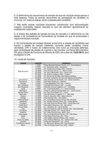 6. O deferimento do requerimento de isenção da taxa de inscrição atinge apenas a
esta despesa. Todas as demais, decorrentes da participação do candidato no
concurso, em todas as etapas, serão custeadas pelo candidato.

7. Não serão aceitas inscrições provisórias, condicionais, com documentação
irregular, incompleta, ilegível, rasurada ou que não atendam rigorosamente ao
estabelecido neste Edital.

8. A análise dos pedidos de isenção da taxa de inscrição e o deferimento ou não
destes é de competência do Comandante da Unidade em que for protocolado o
requerimento para inscrição.

9. Os Comandantes de Unidade deverão encaminhar a relação de candidatos que
tiveram o pedido de isenção indeferido, contendo dados completos (nome,
identidade, CPF e motivo do indeferimento), bem como as inscrições deferidas,
para consolidação da relação de inscritos e não inscritos, via Painel Administrativo,
PA, para a Seção de Concurso de Oficiais do CRS, até a data de 13/05//2013, para
divulgação no site.

10. Locais de inscrição:
       CIDADE            UNIDADE                              ENDEREÇO
                          1º BPM   Praça Marechal Floriano Peixoto, s/nº - Santa Efigênia
                          5º BPM   Av. Amazonas, 6455 – Gameleira
                         13º BPM   Av. Cristiano Guimarães, 2300 – Planalto
                         16º BPM   Rua Tenente Vitorino, 71 – Santa Tereza
    Belo Horizonte
                         22º BPM   Av. Arthur Bernardes, 1337 – Santa Lúcia
                         34º BPM   Av. Américo Vespúcio, 2391 – Caiçara
                         41º BPM   Av. Afonso Vaz de Melo, 465, Barreiro de Baixo
                         49º BPM   Av. Érico Veríssimo, 561 São João Batista (venda Nova)
     Juiz de Fora         2º BPM   Rua Tenente Luiz de Freitas, s/nº – Santa Terezinha
      Diamantina          3º BPM   Rua Pedro Duarte, s/nº – Romana
       Uberaba            4º BPM   Praça Magalhães Pinto, 530 – Fabrício.
    Gov. Valadares        6º BPM   Rua Marechal Floriano, 2441 - Lourdes.
    Bom Despacho          7º BPM   Alameda Coronel Fulgêncio, s/nº – Vila Militar.
        Lavras            8º BPM   Av. Comandante Nélio, 111 – Jardim Floresta.
      Barbacena           9º BPM   Praça Dr. João Guimarães Rosa, s/nº – Santa Cecília.
    Montes Claros        10º BPM   Av. Dep. Plínio Ribeiro s/nº - Cintra
      Manhuaçu           11º BPM   Rua Sentinela do Caparaó, nº 1 – São Jorge
        Passos           12º BPM   Rua Dr. Carvalho, 1650 – Belo Horizonte
       Ipatinga          14º BPM   Rua Gaivotas, 662 – Vila Celeste .
    Patos de Minas       15º BPM   Av. Comandante Vicente Torres, 450, Céu Azul.
      Uberlândia         17º BPM   Av. Ubiratan Honório Castro, 291 – Santa Mônica.
      Contagem           18º BPM   Av. João César de Oliveira, 5400 – Jardim Marrocos
     Teófilo Otoni       19º BPM   Rua Helmut Neumann, 100 - São Jacinto.
     Pouso Alegre        20º BPM   Av. Aeroporto, 02 – São Cristovão.
          Ubá            21º BPM   Rua Farmacêutico José R. Andrade, 555 – São Sebastião.
      Divinópolis        23º BPM   Rua Mato Grosso, s/nº – Afonso Pena.
       Varginha          24º BPM   Av. Celina Ferreira Otoni, 3655 – Sion.
     Sete Lagoas         25º BPM   Rua Luzia Miranda dos Santos, 125 – São Pedro.
        Itabira          26º BPM   Rua Sérgio Elsemberg, 250 – Fênix.
         Unaí            28º BPM   Rua Virgílio Justiniano Ribeiro, 488 – Centro.
   Poços de Caldas       29º BPM   Rua Amâncio Mazaropi, 195 – Estância São José.
       Januária          30º BPM   Praça dos Pescadores, 190 – Centro
  Conselheiro Lafaiete   31º BPM   Av. Monsenhor Moreira, 555 - São Sebastião.
         Betim           33º BPM   Rua Conceição Costa Lima, 3236 – Angola


                                           16
 