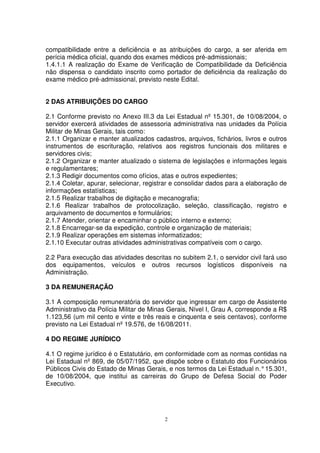 compatibilidade entre a deficiência e as atribuições do cargo, a ser aferida em
perícia médica oficial, quando dos exames médicos pré-admissionais;
1.4.1.1 A realização do Exame de Verificação de Compatibilidade da Deficiência
não dispensa o candidato inscrito como portador de deficiência da realização do
exame médico pré-admissional, previsto neste Edital.


2 DAS ATRIBUIÇÕES DO CARGO

2.1 Conforme previsto no Anexo III.3 da Lei Estadual nº 15.301, de 10/08/2004, o
servidor exercerá atividades de assessoria administrativa nas unidades da Polícia
Militar de Minas Gerais, tais como:
2.1.1 Organizar e manter atualizados cadastros, arquivos, fichários, livros e outros
instrumentos de escrituração, relativos aos registros funcionais dos militares e
servidores civis;
2.1.2 Organizar e manter atualizado o sistema de legislações e informações legais
e regulamentares;
2.1.3 Redigir documentos como ofícios, atas e outros expedientes;
2.1.4 Coletar, apurar, selecionar, registrar e consolidar dados para a elaboração de
informações estatísticas;
2.1.5 Realizar trabalhos de digitação e mecanografia;
2.1.6 Realizar trabalhos de protocolização, seleção, classificação, registro e
arquivamento de documentos e formulários;
2.1.7 Atender, orientar e encaminhar o público interno e externo;
2.1.8 Encarregar-se da expedição, controle e organização de materiais;
2.1.9 Realizar operações em sistemas informatizados;
2.1.10 Executar outras atividades administrativas compatíveis com o cargo.

2.2 Para execução das atividades descritas no subitem 2.1, o servidor civil fará uso
dos equipamentos, veículos e outros recursos logísticos disponíveis na
Administração.

3 DA REMUNERAÇÃO

3.1 A composição remuneratória do servidor que ingressar em cargo de Assistente
Administrativo da Polícia Militar de Minas Gerais, Nível I, Grau A, corresponde a R$
1.123,56 (um mil cento e vinte e três reais e cinquenta e seis centavos), conforme
previsto na Lei Estadual nº 19.576, de 16/08/2011.

4 DO REGIME JURÍDICO

4.1 O regime jurídico é o Estatutário, em conformidade com as normas contidas na
Lei Estadual nº 869, de 05/07/1952, que dispõe sobre o Estatuto dos Funcionários
Públicos Civis do Estado de Minas Gerais, e nos termos da Lei Estadual n.° 15.301,
de 10/08/2004, que institui as carreiras do Grupo de Defesa Social do Poder
Executivo.




                                         2
 