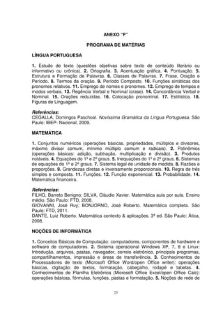 ANEXO “F”

                           PROGRAMA DE MATÉRIAS

LÍNGUA PORTUGUESA

1. Estudo de texto (questões objetivas sobre texto de conteúdo literário ou
informativo ou crônica). 2. Ortografia. 3. Acentuação gráfica. 4. Pontuação. 5.
Estrutura e Formação de Palavras. 6. Classes de Palavras. 7. Frase, Oração e
Período. 8. Termos da oração. 9. Período Composto. 10. Funções sintáticas dos
pronomes relativos. 11. Emprego de nomes e pronomes. 12. Emprego de tempos e
modos verbais. 13. Regência Verbal e Nominal (crase). 14. Concordância Verbal e
Nominal. 15. Orações reduzidas. 16. Colocação pronominal. 17. Estilística. 18.
Figuras de Linguagem.

Referências:
CEGALLA, Domingos Paschoal. Novíssima Gramática da Língua Portuguesa. São
Paulo: IBEP- Nacional, 2009.

MATEMÁTICA

1. Conjuntos numéricos (operações básicas, propriedades, múltiplos e divisores,
máximo divisor comum, mínimo múltiplo comum e radicais). 2. Polinômios
(operações básicas: adição, subtração, multiplicação e divisão). 3. Produtos
notáveis. 4. Equações do 1º e 2º graus. 5. Inequações do 1º e 2º graus. 6. Sistemas
de equações do 1º e 2º graus. 7. Sistema legal de unidade de medida. 8. Razões e
proporções. 9. Grandezas diretas e inversamente proporcionais. 10. Regra de três
simples e composta. 11. Funções. 12. Função exponencial. 13. Probabilidade. 14.
Matemática financeira.

Referências:
FILHO, Barreto Benigno; SILVA, Cláudio Xavier. Matemática aula por aula. Ensino
médio. São Paulo: FTD, 2008.
GIOVANNI, José Ruy; BONJORNO, José Roberto. Matemática completa. São
Paulo: FTD, 2011.
DANTE, Luiz Roberto. Matemática contexto & aplicações. 3ª ed. São Paulo: Ática,
2008.

NOÇÕES DE INFORMÁTICA

1. Conceitos Básicos de Computação: computadores, componentes de hardware e
software de computadores. 2. Sistema operacional Windows XP, 7, 8 e Linux:
Introdução, arquivos, pastas, navegador, correio eletrônico, principais programas,
compartilhamentos, impressão e áreas de transferência. 3. Conhecimentos de
Processadores de texto (Microsoft Office Word/open Office writer): operações
básicas, digitação de textos, formatação, cabeçalho, rodapé e tabelas. 4.
Conhecimentos de Planilha Eletrônica (Microsoft Office Excel/open Office Calc):
operações básicas, fórmulas, funções, pastas e formatação. 5. Noções de rede de


                                        23
 