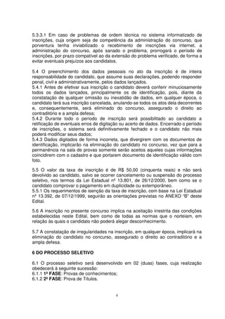 5.3.3.1 Em caso de problemas de ordem técnica no sistema informatizado de
inscrições, cuja origem seja de competência da administração do concurso, que
porventura tenha inviabilizado o recebimento de inscrições via internet, a
administração do concurso, após sanado o problema, prorrogará o período de
inscrições, por prazo compatível ao da extensão do problema verificado, de forma a
evitar eventuais prejuízos aos candidatos.

5.4 O preenchimento dos dados pessoais no ato da inscrição é de inteira
responsabilidade do candidato, que assume suas declarações, podendo responder
penal, civil e administrativamente, pelos dados lançados.
5.4.1 Antes de efetivar sua inscrição o candidato deverá conferir minuciosamente
todos os dados lançados, principalmente os de identificação, pois, diante da
constatação de qualquer omissão ou inexatidão de dados, em qualquer época, o
candidato terá sua inscrição cancelada, anulando-se todos os atos dela decorrentes
e, consequentemente, será eliminado do concurso, assegurado o direito ao
contraditório e a ampla defesa;
5.4.2 Durante todo o período de inscrição será possibilitado ao candidato a
retificação de eventuais erros de digitação ou acerto de dados. Encerrado o período
de inscrições, o sistema será definitivamente fechado e o candidato não mais
poderá modificar seus dados;
5.4.3 Dados digitados de forma incorreta, que divergirem com os documentos de
identificação, implicarão na eliminação do candidato no concurso, vez que para a
permanência na sala de provas somente serão aceitos aqueles cujas informações
coincidirem com o cadastro e que portarem documento de identificação válido com
foto.

5.5 O valor da taxa de inscrição é de R$ 50,00 (cinquenta reais) e não será
devolvido ao candidato, salvo se ocorrer cancelamento ou suspensão do processo
seletivo, nos termos da Lei Estadual nº 13.801, de 26/12/2000, bem como se o
candidato comprovar o pagamento em duplicidade ou extemporâneo.
5.5.1 Os requerimentos de isenção da taxa de inscrição, com base na Lei Estadual
nº 13.392, de 07/12/1999, seguirão as orientações previstas no ANEXO “B” deste
Edital.

5.6 A inscrição no presente concurso implica na aceitação irrestrita das condições
estabelecidas neste Edital, bem como de todas as normas que o norteiam, em
relação às quais o candidato não poderá alegar desconhecimento.

5.7 A constatação de irregularidades na inscrição, em qualquer época, implicará na
eliminação do candidato no concurso, assegurado o direito ao contraditório e a
ampla defesa.

6 DO PROCESSO SELETIVO

6.1 O processo seletivo será desenvolvido em 02 (duas) fases, cuja realização
obedecerá à seguinte sucessão:
6.1.1 1ª FASE: Provas de conhecimentos;
6.1.2 2ª FASE: Prova de Títulos.


                                         4
 