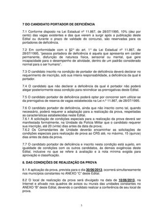 7 DO CANDIDATO PORTADOR DE DEFICIÊNCIA

7.1 Conforme disposto na Lei Estadual nº 11.867, de 28/07/1995, 10% (dez por
cento) das vagas existentes e das que vierem a surgir após a publicação deste
Edital ou durante o prazo de validade do concurso, são reservadas para os
portadores de deficiência.

7.2 Em conformidade com o §2° do art. 1° da Lei Estadual nº 11.867, de
28/07/1995, “pessoa portadora de deficiência é aquela que apresenta em caráter
permanente, disfunção de natureza física, sensorial ou mental, que gere
incapacidade para o desempenho de atividade, dentro de um padrão considerado
normal para o ser humano”.

7.3 O candidato inscrito na condição de portador de deficiência deverá declarar no
requerimento de inscrição, sob sua inteira responsabilidade, a deficiência da qual é
portador.

7.4 O candidato que não declarar a deficiência da qual é portador não poderá
alegar posteriormente essa condição para reivindicar as prerrogativas deste Edital.

7.5 O candidato portador de deficiência poderá optar por concorrer sem utilizar-se
da prerrogativa de reserva de vagas estabelecida na Lei n.º 11.867, de 28/07/1995.

7.6 O candidato portador de deficiência, ainda que não inscrito como tal, quando
necessário, poderá requerer a adaptação para a realização da prova, respeitadas
as características estabelecidas neste Edital.
7.6.1 A solicitação de condições especiais para a realização da prova deverá ser
manifestada formalmente, na Unidade da Polícia Militar que o candidato requerer
sua inscrição, até 20 (vinte) dias antes da data da prova;
7.6.2 Os Comandantes de Unidade deverão encaminhar as solicitações de
condições especiais para realização de prova ao CRS até, no máximo, 15 (quinze)
dias antes da data da prova.

7.7 O candidato portador de deficiência e inscrito nesta condição está sujeito, em
igualdade de condições com os outros candidatos, às demais exigências deste
Edital, inclusive no que se refere à avaliação e à nota mínima exigida para
aprovação e classificação.

8. DAS CONDIÇÕES DE REALIZAÇÃO DA PROVA

8.1 A aplicação da prova, prevista para o dia 30/06/2013, ocorrerá simultaneamente
nos municípios constantes no ANEXO “C” deste Edital.

8.2 O local de realização da prova será divulgado na data de 10/06/2013, na
Internet e afixado nos quadros de avisos ou murais das unidades constantes no
ANEXO “B” deste Edital, devendo o candidato realizar a conferência de seu local de
prova.



                                         5
 