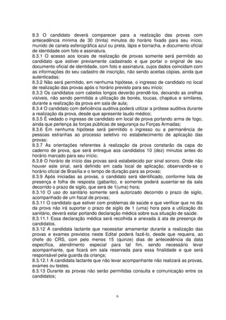 8.3 O candidato deverá comparecer para a realização das provas com
antecedência mínima de 30 (trinta) minutos do horário fixado para seu início,
munido de caneta esferográfica azul ou preta, lápis e borracha, e documento oficial
de identidade com foto e assinatura.
8.3.1 O acesso aos locais de realização de provas somente será permitido ao
candidato que estiver previamente cadastrado e que portar o original de seu
documento oficial de identidade, com foto e assinatura, cujos dados coincidam com
as informações do seu cadastro de inscrição, não sendo aceitas cópias, ainda que
autenticadas;
8.3.2 Não será permitido, em nenhuma hipótese, o ingresso de candidato no local
de realização das provas após o horário previsto para seu início;
8.3.3 Os candidatos com cabelos longos deverão prendê-los, deixando as orelhas
visíveis, não sendo permitida a utilização de bonés, toucas, chapéus e similares,
durante a realização da prova em sala de aula;
8.3.4 O candidato com deficiência auditiva poderá utilizar a prótese auditiva durante
a realização da prova, desde que apresente laudo médico;
8.3.5 É vedado o ingresso de candidato em local de prova portando arma de fogo,
ainda que pertença às forças públicas de segurança ou Forças Armadas;
8.3.6 Em nenhuma hipótese será permitido o ingresso ou a permanência de
pessoas estranhas ao processo seletivo no estabelecimento de aplicação das
provas;
8.3.7 As orientações referentes à realização da prova constarão da capa do
caderno de prova, que será entregue aos candidatos 10 (dez) minutos antes do
horário marcado para seu início;
8.3.8 O horário de início das provas será estabelecido por sinal sonoro. Onde não
houver este sinal, será definido em cada local de aplicação, observando-se o
horário oficial de Brasília e o tempo de duração para as provas;
8.3.9 Após iniciadas as provas, o candidato será identificado, conforme lista de
presença e folha de resposta (gabarito), e somente poderá ausentar-se da sala
decorrido o prazo de sigilo, que será de 1(uma) hora;
8.3.10 O uso do sanitário somente será autorizado decorrido o prazo de sigilo,
acompanhado de um fiscal de provas;
8.3.11 O candidato que estiver com problemas de saúde e que verificar que no dia
da prova não irá suportar o prazo de sigilo de 1 (uma) hora para a utilização do
sanitário, deverá estar portando declaração médica sobre sua situação de saúde.
8.3.11.1 Essa declaração médica será recolhida e anexada à ata de presença de
candidatos.
8.3.12 A candidata lactante que necessitar amamentar durante a realização das
provas e exames previstos neste Edital poderá fazê-lo, desde que requeira, ao
chefe do CRS, com pelo menos 15 (quinze) dias de antecedência da data
específica, atendimento especial para tal fim, sendo necessário levar
acompanhante, que ficará em sala reservada para essa finalidade e que será
responsável pela guarda da criança;
8.3.12.1 A candidata lactante que não levar acompanhante não realizará as provas,
exames ou testes.
8.3.13 Durante as provas não serão permitidas consulta e comunicação entre os
candidatos;



                                         6
 
