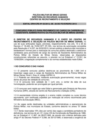 POLÍCIA MILITAR DE MINAS GERAIS
                    DIRETORIA DE RECURSOS HUMANOS
                  CENTRO DE RECRUTAMENTO E SELEÇÃO

           EDITAL DRH/CRS Nº 02/2013, DE 28 DE FEVEREIRO 2013


  CONCURSO PÚBLICO PARA PROVIMENTO DO CARGO DA CARREIRA DE
  ASSISTENTE ADMINISTRATIVO DA POLÍCIA MILITAR DE MINAS GERAIS.


O DIRETOR DE RECURSOS HUMANOS E O CHEFE DO CENTRO DE
RECRUTAMENTO E SELEÇÃO DA POLÍCIA MILITAR DE MINAS GERAIS, no
uso de suas atribuições legais, previstas, respectivamente, nos arts. 10 e 26 do
Decreto nº 18.445, de 15/04/1977 (R-100), nos termos da autorização concedida
pela Resolução nº 4.237, de 22/02/2013, tornam pública a abertura das inscrições e
estabelecem normas para a realização do concurso público destinado a selecionar
candidatos para provimento de cargo da carreira de Assistente Administrativo da
Polícia Militar do Estado de Minas Gerais, observadas as disposições
constitucionais referentes ao assunto, o previsto na Lei Estadual n° 15.301, de
10/08/2004, a legislação complementar e as normas estabelecidas neste Edital.


1 DO CONCURSO E DAS VAGAS

1.1 O presente concurso público destina-se ao provimento de 1.300 (mil e
trezentas) vagas para o cargo de Assistente Administrativo da Polícia Militar de
Minas Gerais, Nível I, Grau A, código ASPM I A.
1.1.1 Poderão ser oferecidas, mediante autorização governamental, novas vagas
dentro do prazo de validade do concurso;
1.1.2 O concurso terá validade de 1 (um) ano, a contar da data de sua
homologação, podendo ser prorrogado por igual período.

1.2 O concurso será regido por este Edital e gerenciado pela Diretoria de Recursos
Humanos (DRH), através do Centro de Recrutamento e Seleção (CRS).

1.3 A escolaridade mínima exigida é o ensino médio completo ou curso técnico
equivalente, com certificado expedido por instituição de ensino reconhecida pelo
Ministério da Educação (MEC).

1.4 As vagas serão destinadas às unidades administrativas e operacionais da
Polícia Militar, nos municípios do Estado, conforme descrito no anexo “D” deste
Edital.
1.4.1 Serão reservadas 10% (dez por cento) das vagas a candidatos portadores de
deficiência, nos termos do art. 37, inciso VIII da Constituição da República de 1988,
da Lei Estadual nº 11.867, de 28/07/1995, de acordo com critérios definidos pelo
artigo 4º do Decreto Federal nº 3.298, de 20/12/1999, e observada a exigência de



                                          1
 
