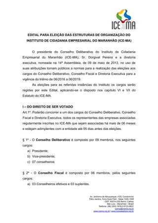 EDITAL PARA ELEIÇÃO DAS ESTRUTURAS DE ORGANIZAÇÃO DO
INSTITUTO DE CIDADANIA EMPRESARIAL DO MARANHÃO (ICE-MA)
O presidente do Conselho Deliberativo do Instituto de Cidadania
Empresarial do Maranhão (ICE-MA), Sr. Dorgival Pereira e a diretoria
executiva, nomeada na 14ª Assembleia, de 09 de maio de 2013, no uso de
suas atribuições tornam públicos a normas para a realização das eleições aos
cargos do Conselho Deliberativo, Conselho Fiscal e Diretoria Executiva para a
vigência do triênio de 06/2016 a 06/2019.
As eleições para as referidas instâncias do Instituto os cargos serão
regidas por este Edital, aplicando-se o disposto nos capítulo VI e VII do
Estatuto do ICE-MA.
I – DO DIREITO DE SER VOTADO
Art.1º. Poderão concorrer a um dos cargos do Conselho Deliberativo, Conselho
Fiscal e Diretoria Executiva, todos os representantes das empresas associadas
regularmente inscritas no ICE-MA que sejam associadas há mais de 06 meses
e estejam adimplentes com a entidade até 05 dias antes das eleições.
§ 1º - O Conselho Deliberativo é composto por 09 membros, nos seguintes
cargos:
a) Presidente;
b) Vice-presidente;
c) 07 conselheiros
§ 2º - O Conselho Fiscal é composto por 06 membros, pelos seguintes
cargos:
a) 03 Conselheiros efetivos e 03 suplentes.
 