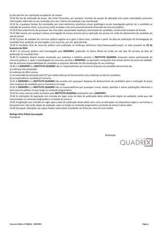 q) não permitir ser submetido ao detector de metais. 
19.34 No dia de realização da prova, não serão fornecidas, por qualquer membro da equipe de aplicação e/ou pelas autoridades presentes, 
informações referentes ao seu conteúdo e/ou aos critérios de avaliação e de classificação. 
19.35 Se, a qualquer tempo, for constatado, por meio eletrônico, estatístico, visual, grafológico ou por investigação policial, ter o candidato se 
utilizado de processo ilícito, suas provas serão anuladas e ele será automaticamente eliminado do concurso público. 
19.36 O descumprimento de quaisquer das instruções supracitadas implicará a eliminação do candidato, constituindo tentativa de fraude. 
19.37 Não haverá, por qualquer motivo, prorrogação do tempo previsto para a aplicação das provas em razão do afastamento de candidato da 
sala de provas. 
19.38 O prazo de validade do concurso público esgotar‐se‐á após 2 (dois) anos, contados a partir da data de publicação da homologação do 
resultado final, podendo ser prorrogado, uma única vez, por até igual período. 
19.39 O resultado final do concurso público será publicado no endereço eletrônico http://www.quadrix.org.br na data provável de 23 de 
fevereiro de 2014. 
19.39.1 O concurso público será homologado pela DATAPREV, publicado no Diário Oficial da União em até dias 30 corridos da data de 
publicação do resultado final. 
19.40 O candidato deverá manter atualizado seu endereço e telefone perante o INSTITUTO QUADRIX, enquanto estiver participando do 
concurso público, e, após a homologação do concurso, perante a DATAPREV, se aprovado e enquanto este estiver dentro do prazo de validade. 
São de exclusiva responsabilidade do candidato os prejuízos advindos da não atualização de seu endereço. 
19.40.1 A DATAPREV e o INSTITUTO QUADRIX não se responsabilizam por eventuais prejuízos ao candidato decorrentes de: 
a) endereço não atualizado; 
b) endereço de difícil acesso; 
c) correspondência devolvida pela ECT por razões diversas de fornecimento e/ou endereço errado do candidato; 
d) correspondência recebida por terceiros. 
19.41 A DATAPREV e o INSTITUTO QUADRIX não arcarão com quaisquer despesas de deslocamento de candidatos para a realização da prova 
e/ou mudança de candidato para a investidura no cargo. 
19.42 A DATAPREV e o INSTITUTO QUADRIX não se responsabilizam por quaisquer cursos, textos, apostilas e outras publicações referentes a 
este concurso público no que tange ao conteúdo programático. 
19.43 Os casos omissos serão resolvidos pelo INSTITUTO QUADRIX juntamente com a DATAPREV. 
19.44 As alterações de legislação com entrada em vigor antes da data de publicação deste edital serão objeto de avaliação, ainda que não 
mencionadas no conteúdo programático constante do anexo II. 
19.45 A legislação com entrada em vigor após a data de publicação deste edital, bem como as alterações em dispositivos legais e normativos a 
ele posteriores, não serão objeto de avaliação, salvo se listada no conteúdo programático constante do anexo II deste edital. 
19.46 Quaisquer alterações nas regras fixadas neste edital só poderão ser feitas por meio de outro edital. 
Rodrigo Ortiz D’Avila Assumpção 
Presidente 
Realização: 
Concurso Público nº 01/2014 ‐ DATAPREV Página | 
 