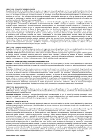 2.4.16 PERFIL: INFRAESTRUTURA E APLICAÇÕES 
Requisitos: Certificado de conclusão ou diploma, devidamente registrado, de curso de graduação de nível superior, bacharelado ou licenciatura, 
em: Ciência da Computação, Ciências Econômicas, Informática, Sistemas de Informação, Engenharia, Estatística, Matemática, Processamento de 
Dados, ou Tecnologia da Informação, ou de curso superior de Tecnólogo, em qualquer área de Tecnologia da Informação reconhecido pelo 
Ministério da Educação ‐ MEC ou Certificado de conclusão ou Diploma, devidamente registrado, de curso de graduação de nível superior, 
bacharelado ou licenciatura, em qualquer área de formação acrescido de curso de pós‐graduação na área de Tecnologia da Informação, com 
carga horária mínima de 360 horas, reconhecido pelo MEC. 
Resumo das Atribuições: Definir padrões para suporte técnico ao ambiente de aplicações, seguindo as diretrizes tecnológicas estabelecidas, 
visando garantir o funcionamento das ferramentas no desenvolvimento dos produtos e serviços da Empresa e sua efetivação na linha de 
produção. Projetar e administrar o ambiente operacional, definindo padrões para monitoração, instalação, configuração e customização do 
parque de equipamentos, visando garantir os melhores níveis de serviços relativos à infraestrutura de tratamento da informação. Definir 
estruturas de dados e ambientes de banco de dados, baseando‐se nas diretrizes tecnológicas e metodologia adotada pela Dataprev, 
monitorando o seu funcionamento para garantir disponibilidade de uso e otimização da performance do ambiente, bem como assistir o 
desenvolvedor na implantação e manutenção de sistemas, quanto à utilização dos recursos de banco de dados. Desenvolver projetos de redes 
de telecomunicações, realizando atividades de suporte, planejamento de capacidade, gerenciamento de rede, gestão dos processos 
tecnológicos e de contabilização da rede. Elaborar e manter a política de segurança de informações para o ambiente tecnológico da rede da 
Previdência Social, prospectando soluções seguras, realizando análise dos recursos técnicos disponibilizados para possível implantação, 
monitorando o tráfego de acesso à rede, testando vulnerabilidades e avaliando notificações de alertas emitidos pelos diversos órgãos de 
segurança, tratando ocorrências reportadas e identificadas em processos investigativos por meio de análise de trilhas de auditoria, bem como 
elaborando relatórios para atender solicitações de órgãos externos. 
2.4.17 PERFIL: PROCESSO ADMINISTRATIVO 
Requisitos: Certificado de conclusão ou diploma, devidamente registrado, de curso de graduação de nível superior, bacharelado ou licenciatura, 
em qualquer área de formação, reconhecido pelo Ministério da Educação. Registro do Conselho de Classe quando for o caso. 
Resumo das Atribuições: Desenvolver estudos e definir rotinas de trabalho inerentes a planejamento organizacional, gestão comercial, gestão 
de pessoas, finanças, orçamento, auditoria operacional, serviços gerais, secretaria, qualidade de produtos e serviços, comunicação, 
responsabilidade social e demais processos administrativos, levantando e analisando informações, elaborando e executando programas de 
trabalho, emitindo pareceres técnicos e relatórios gerenciais, visando subsidiar a gestão organizacional. 
2.4.18 PERFIL: PROSPECÇÃO DE SOLUÇÕES E MELHORIA DE PROCESSOS 
Requisitos: Certificado de conclusão ou diploma, devidamente registrado, de curso de graduação de nível superior, bacharelado ou licenciatura, 
em Engenharia de Produção, Administração ou Ciências Econômicas, reconhecido pelo Ministério da Educação. Registro no respectivo Conselho 
de Classe. 
Resumo das Atribuições: Prospectar soluções e elaborar propostas visando o aprimoramento de serviços e da qualidade dos produtos de uso 
comum da Empresa, inclusive os tecnológicos. Desenvolver estudos que subsidiem o planejamento das aquisições de produtos e serviços de 
uso comum, de modo a viabilizar o estabelecimento de diretrizes e padrões internos e que favoreçam a gestão estratégica de produtos e 
serviços de uso comum. Estudar novos conceitos e formatação de produtos e de prestação de serviços que resultem no ganho de eficiência dos 
processos da Empresa. Elaborar a análise de processos de negócio, através da modelagem, do redesenho e da introdução de melhorias, visando 
agregar valor a um novo com os benefícios identificados (redução de tempo/custo, melhoria da qualidade, etc.). Identificar e estabelecer os 
indicadores relacionados ao processo estudado para permitir o seu monitoramento. Criar e manter os padrões e a metodologia adotada pelo 
Escritório de Processos. Administrar o repositório de modelo de processos. Disseminar e promover a cultura de processos na Dataprev. 
Coordenar e estabelecer governança das atividades relacionadas a processos de negócio alinhando‐os à estratégia organizacional. 
2.4.19 PERFIL: QUALIDADE DE VIDA 
Requisitos: Certificado de conclusão ou diploma, devidamente registrado, de curso de graduação de nível superior, bacharelado ou licenciatura, 
em Psicologia, Nutrição, Pedagogia, Gestão de Recursos Humanos ou de Pessoas, ou Administração, reconhecido pelo Ministério da Educação. 
Registro no respectivo Conselho de Classe. 
Resumo das Atribuições: Desenvolver e executar programas voltados para a qualidade de vida no âmbito da Empresa, promovendo o bem‐estar 
do empregado e a melhoria das condições de trabalho, por meio de atividades de bem estar social, psicologia do trabalho, saúde, 
ergonomia e outras, visando a sensibilização dos empregados quanto às políticas e práticas implantadas 
2.4.20 PERFIL: SERVIÇOS LOGÍSTICOS 
Requisitos: Certificado de conclusão ou diploma, devidamente registrado, de curso de graduação de nível superior, bacharelado ou licenciatura, 
em Engenharia de Produção, Administração, Ciências Contábeis ou Ciências Econômicas, reconhecido pelo Ministério da Educação. Registro no 
respectivo Conselho de Classe. 
Resumo das Atribuições: Administrar o patrimônio da Empresa, definindo e normatizando procedimentos de padronização, controle e guarda 
de bens patrimoniais, visando a utilização, alienação, conciliação contábil e patrimonial, bem como a definição da cobertura do seguro. 
Normatizar, controlar e executar atividades de serviços gerais tais como: segurança física e patrimonial, limpeza e conservação, copeiragem, 
manutenção predial, recepção e expedição de documentos, transporte e viagens, atuando na gestão dos contratos de prestação dos serviços 
terceirizados. Normatizar e proceder a aquisição de bens e contratação de serviços, analisando as solicitações e orientando os requisitantes, 
efetuando pesquisa de mercado para estimativa de preços, elaborando editais, realizando a aquisição, com base em legislação específica, por 
meio de cotações eletrônicas, dispensas e inexigibilidade de licitações, convites, tomadas de preços, concorrências e pregões, realizando o 
diligenciamento e negociações com os fornecedores, bem como analisar, avaliar e negociar as solicitações de repactuação e reequilíbrio 
econômico‐financeiro dos contratos vigentes. Analisar e controlar os contratos firmados com fornecedores, considerando o objeto e valor 
contratado, expectativa de qualidade dos serviços prestados, propondo alterações de racionalização e redução de custos, visando os interesses 
da Empresa, administrando informações de contratos de serviços terceirizados, orientando os gestores de contratos na adoção das melhores 
práticas de mercado, incentivando e estabelecendo critérios de padronização, consolidando e avaliando os serviços prestados pelos 
fornecedores, zelando pela viabilidade econômica e financeira e alinhamento das contratações às diretrizes e negócio da Dataprev. 
Concurso Público nº 01/2014 ‐ DATAPREV Página | 
 