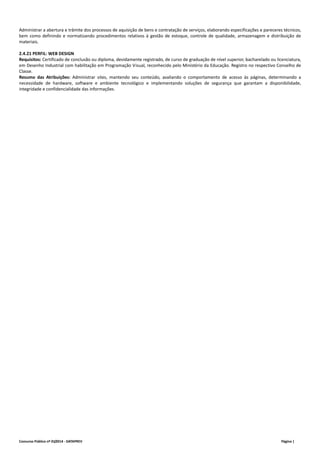 Administrar a abertura e trâmite dos processos de aquisição de bens e contratação de serviços, elaborando especificações e pareceres técnicos, 
bem como definindo e normatizando procedimentos relativos à gestão de estoque, controle de qualidade, armazenagem e distribuição de 
materiais. 
2.4.21 PERFIL: WEB DESIGN 
Requisitos: Certificado de conclusão ou diploma, devidamente registrado, de curso de graduação de nível superior, bacharelado ou licenciatura, 
em Desenho Industrial com habilitação em Programação Visual, reconhecido pelo Ministério da Educação. Registro no respectivo Conselho de 
Classe. 
Resumo das Atribuições: Administrar sites, mantendo seu conteúdo, avaliando o comportamento de acesso às páginas, determinando a 
necessidade de hardware, software e ambiente tecnológico e implementando soluções de segurança que garantam a disponibilidade, 
integridade e confidencialidade das informações. 
Concurso Público nº 01/2014 ‐ DATAPREV Página | 
 