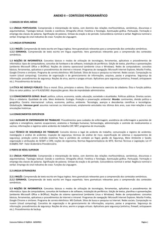 ANEXO II – CONTEÚDO PROGRAMÁTICO 
1 CARGOS DE NÍVEL MÉDIO 
1.1 LÍNGUA PORTUGUESA: Compreensão e interpretação de textos, com domínio das relações morfossintáticas, semânticas, discursivas e 
argumentativas. Tipologia textual. Coesão e coerência. Ortografia oficial. Fonética e fonologia. Acentuação gráfica. Pontuação. Formação e 
emprego das classes de palavras. Significação de palavras. Sintaxe da oração e do período. Concordância nominal e verbal. Regência nominal e 
verbal. Emprego do sinal indicativo de crase. Funções da Linguagem. 
1.2 LINGUA ESTRANGEIRA 
1.2.1 INGLÊS: Compreensão de texto escrito em língua inglesa. Itens gramaticais relevantes para a compreensão dos conteúdos semânticos. 
1.2.2 ESPANHOL: Compreensão de texto escrito em língua espanhola. Itens gramaticais relevantes para a compreensão dos conteúdos 
semânticos. 
1.3 NOÇÕES DE INFORMÁTICA: Conceitos básicos e modos de utilização de tecnologias, ferramentas, aplicativos e procedimentos de 
informática: tipos de computadores, conceitos de hardware e de software, instalação de periféricos. Edição de textos, planilhas e apresentações 
(ambiente Microsoft Office e BrOffice). Noções de sistema operacional (ambiente Linux e Windows). Redes de computadores: conceitos 
básicos, ferramentas, aplicativos e procedimentos de internet e intranet. Programas de navegação: Microsoft Internet Explorer, Mozilla Firefox, 
Google Chrome e similares. Programa de correio eletrônico: MS Outlook. Sítios de busca e pesquisa na Internet. Redes sociais. Computação na 
nuvem (cloud computing). Conceitos de organização e de gerenciamento de informações, arquivos, pastas e programas. Segurança da 
informação: procedimentos de segurança. Noções de vírus, worms e pragas virtuais. Aplicativos para segurança (antivírus, firewall, antispyware 
etc.). Procedimentos de backup. 
1.4 ÉTICA NO SERVIÇO PÚBLICO: Ética e moral. Ética, princípios e valores. Ética e democracia: exercício da cidadania. Ética e função pública. 
Ética no setor público. Lei nº 8.429/1992: disposições gerais. Atos de improbidade administrativa. 
1.5 CONHECIMENTOS GERAIS: Brasil: política, cultura, economia, saúde, educação, sociedade e atualidades. Políticas públicas. Direitos sociais. 
Ética e cidadania. Qualidade de vida. Meio Ambiente. Ecologia. Proteção e preservação ambiental. Mundo: continentes, divisão política e 
geográfica. Cenário internacional: cultura, economia, política, ambiente. Tecnologia, avanços e descobertas científicas e tecnológicas. 
Globalização. Interesse geral: assuntos nacionais ou internacionais, amplamente veiculados nos últimos dois anos, suas inter‐relações e suas 
vinculações históricas. 
1.6 CONHECIMENTOS ESPECÍFICOS 
1.6.1 AUXILIAR DE ENFERMAGEM DO TRABALHO: Procedimentos para cuidados de enfermagem; assistência de enfermagem a pacientes de 
urgência e emergência; exames ocupacionais; anatomia e fisiologia humanas; farmacologia, administração e controle de medicamentos e 
vacinas; informações e registros sobre acidentes do trabalho CAT; NR7; programas de imunização. 
1.6.2 TÉCNICO DE SEGURANÇA DO TRABALHO: Conceito técnico e legal de acidente do trabalho; comunicação e registro de acidentes; 
investigação e análise de acidentes; inspeção de segurança; técnicas de análise de risco; especificação de sistemas e equipamentos de 
segurança; proteção contra incêndio (sistemas fixos e portáteis de combate ao fogo); gestão de Segurança, Meio Ambiente e Saúde; 
organização e atribuições do SESMT e CIPA; noções de ergonomia; Normas Regulamentadoras do MTE; Normas Técnicas e Legislação; Lei nº 
8.666/93; FAP ‐ Fator Acidentário Previdenciário. 
2 PERFIS DE NÍVEL SUPERIOR 
2.1 LÍNGUA PORTUGUESA: Compreensão e interpretação de textos, com domínio das relações morfossintáticas, semânticas, discursivas e 
argumentativas. Tipologia textual. Coesão e coerência. Ortografia oficial. Fonética e fonologia. Acentuação gráfica. Pontuação. Formação e 
emprego das classes de palavras. Significação de palavras. Sintaxe da oração e do período. Concordância nominal e verbal. Regência nominal e 
verbal. Emprego do sinal indicativo de crase. Funções da Linguagem. 
2.2 LINGUA ESTRANGEIRA 
2.2.1 INGLÊS: Compreensão de texto escrito em língua inglesa. Itens gramaticais relevantes para a compreensão dos conteúdos semânticos. 
2.2.2 ESPANHOL: Compreensão de texto escrito em língua espanhola. Itens gramaticais relevantes para a compreensão dos conteúdos 
semânticos. 
2.3 NOÇÕES DE INFORMÁTICA: Conceitos básicos e modos de utilização de tecnologias, ferramentas, aplicativos e procedimentos de 
informática: tipos de computadores, conceitos de hardware e de software, instalação de periféricos. Edição de textos, planilhas e apresentações 
(ambiente Microsoft Office e BrOffice). Noções de sistema operacional (ambiente Linux e Windows). Redes de computadores: conceitos 
básicos, ferramentas, aplicativos e procedimentos de Internet e intranet. Programas de navegação: Microsoft Internet Explorer, Mozilla Firefox, 
Google Chrome e similares. Programa de correio eletrônico: MS Outlook. Sítios de busca e pesquisa na Internet. Redes sociais. Computação na 
nuvem (cloud computing). Conceitos de organização e de gerenciamento de informações, arquivos, pastas e programas. Segurança da 
informação: procedimentos de segurança. Noções de vírus, worms e pragas virtuais. Aplicativos para segurança (antivírus, firewall, antispyware 
etc.). Procedimentos de backup. 
Concurso Público nº 01/2014 ‐ DATAPREV Página | 
 