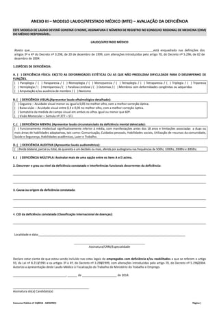 ANEXO III – MODELO LAUDO/ATESTADO MÉDICO (MTE) – AVALIAÇÃO DA DEFICIÊNCIA 
ESTE MODELO DE LAUDO DEVERÁ CONSTAR O NOME, ASSINATURA E NÚMERO DE REGISTRO NO CONSELHO REGIONAL DE MEDICINA (CRM) 
DO MÉDICO RESPONSÁVEL. 
LAUDO/ATESTADO MÉDICO 
Atesto que___________________________________________________________________________está enquadrado nas definições dos 
artigos 3º e 4º do Decreto nº 3.298, de 20 de dezembro de 1999, com alterações introduzidas pelo artigo 70, do Decreto nº 5.296, de 02 de 
dezembro de 2004. 
1.ESPÉCIES DE DEFICIÊNCIA: 
A. (...) DEFICIÊNCIA FÍSICA: EXCETO AS DEFORMIDADES ESTÉTICAS OU AS QUE NÃO PRODUZAM DIFICULDADE PARA O DESEMPENHO DE 
FUNÇÕES. 
(...) Paraplegia / (...) Paraparesia / (...) Monoplegia / (...) Monoparesia / (...) Tetraplegia / (...) Tetraparesia / (...) Triplegia / (...) Triparesia 
(...) Hemiplegia / (...) Hemiparesia / (...) Paralisia cerebral / (...) Ostomias / (...) Membros com deformidades congênitas ou adquiridas 
(...) Amputação e/ou ausência de membro / (...) Nanismo 
B. (...) DEFICIÊNCIA VISUAL(Apresentar laudo oftalmológico detalhado): 
(...) Cegueira – Acuidade visual menor ou igual a 0,05 no melhor olho, com a melhor correção óptica. 
(...) Baixa visão – Acuidade visual entre 0,3 e 0,05 no melhor olho, com a melhor correção óptica. 
(...) Somatória da medida do campo visual em ambos os olhos igual ou menor que 60º. 
(...) Visão Monocular – Súmula nº 377 – STJ. 
C. (...) DEFICIÊNCIA MENTAL (Apresentar laudo circunstanciado da deficiência mental detectada): 
(...) Funcionamento intelectual significativamente inferior à média, com manifestações antes dos 18 anos e limitações associadas a duas ou 
mais áreas de habilidades adaptativas, tais como: Comunicação, Cuidados pessoais, Habilidades sociais, Utilização de recursos da comunidade, 
Saúde e Segurança, Habilidades acadêmicas, Lazer e Trabalho. 
D. (...) DEFICIÊNCIA AUDITIVA (Apresentar laudo audiométrico): 
(...) Perda bilateral, parcial ou total, de quarenta e um decibéis ou mais, aferida por audiograma nas frequências de 500hz, 1000hz, 2000hz e 3000hz. 
E. (...) DEFICIÊNCIA MÚLTIPLA: Assinalar mais de uma opção entre os itens A e D acima. 
2. Descrever o grau ou nível da deficiência constatada e interferências funcionais decorrentes da deficiência: 
_____________________________________________________________________________________________________________________ 
_____________________________________________________________________________________________________________________ 
3. Causa ou origem da deficiência constatada: 
_____________________________________________________________________________________________________________________ 
_____________________________________________________________________________________________________________________ 
4. CID da deficiência constatada (Classificação Internacional de doenças): 
_____________________________________________________________________________________________________________________ 
Localidade e data:_________________________________________________________________________________________ 
___________________________________________ 
Assinatura/CRM/Especialidade 
Declaro estar ciente de que estou sendo incluído nas cotas legais de empregados com deficiência e/ou reabilitados a que se referem o artigo 
93, da Lei nº 8.213/1991 e os artigos 3º e 4º, do Decreto nº 3.298/1999, com alterações introduzidas pelo artigo 70, do Decreto nº 5.296/2004. 
Autorizo a apresentação deste Laudo Médico à Fiscalização do Trabalho do Ministério do Trabalho e Emprego. 
________________________________, ______ de _____________________ de 2014. 
______________________________________________ 
Assinatura do(a) Candidato(a) 
Concurso Público nº 01/2014 ‐ DATAPREV Página | 
 