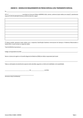 ANEXO IV – MODELO DE REQUERIMENTO DE PROVA ESPECIAL E/OU TRATAMENTO ESPECIAL 
Eu, _________________________________________________________________________________________________________________, 
CPF nº _____________________, inscrito(a) no Concurso Público DATAPREV 2014, solicito, conforme laudo médico em anexo(*), atendimento 
especial no dia da aplicação da prova conforme descrito a seguir: 
(*) Nessa ocasião, apresento laudo médico com a respectiva Classificação Estatística Internacional de Doenças e Problemas Relacionados à 
Saúde (CID), no qual constam os seguintes dados: 
Tipo de deficiência que possuo: __________________________________________________________________________________________. 
Código correspondente da (CID): _________________________________________________________________________________________. 
Nome e número de registro no Conselho Regional de Medicina (CRM) do médico responsável pelo laudo: 
____________________________________________________________________________________________________________________. 
Todas as solicitações de atendimento especial serão atendidas segundo os critérios de viabilidade e de razoabilidade. 
________________________________, ______ de _____________________ de 2014. 
______________________________________________ 
Assinatura do(a) Candidato(a) 
Concurso Público nº 01/2014 ‐ DATAPREV Página | 
 