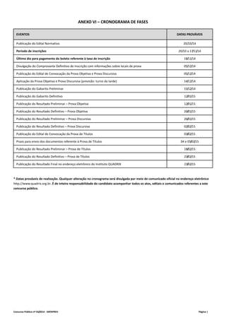ANEXO VI – CRONOGRAMA DE FASES 
EVENTOS DATAS PROVÁVEIS 
Publicação do Edital Normativo 20/10/14 
Período de inscrições 20/10 a 17/11/14 
Último dia para pagamento do boleto referente à taxa de inscrição 18/11/14 
Divulgação do Comprovante Definitivo de Inscrição com informações sobre locais de prova 05/12/14 
Publicação do Edital de Convocação da Prova Objetiva e Prova Discursiva 05/12/14 
Aplicação da Prova Objetiva e Prova Discursiva (previsão: turno da tarde) 14/12/14 
Publicação do Gabarito Preliminar 15/12/14 
Publicação do Gabarito Definitivo 12/01/15 
Publicação do Resultado Preliminar – Prova Objetiva 12/01/15 
Publicação do Resultado Definitivo – Prova Objetiva 26/01/15 
Publicação do Resultado Preliminar – Prova Discursiva 26/01/15 
Publicação do Resultado Definitivo – Prova Discursiva 02/02/15 
Publicação do Edital de Convocação da Prova de Títulos 03/02/15 
Prazo para envio dos documentos referente à Prova de Títulos 04 e 05/02/15 
Publicação do Resultado Preliminar – Prova de Títulos 18/02/15 
Publicação do Resultado Definitivo – Prova de Títulos 23/02/15 
Publicação do Resultado Final no endereço eletrônico do Instituto QUADRIX 23/02/15 
* Datas prováveis de realização. Qualquer alteração no cronograma será divulgada por meio de comunicado oficial no endereço eletrônico 
http://www.quadrix.org.br. É de inteira responsabilidade do candidato acompanhar todos os atos, editais e comunicados referentes a este 
concurso público. 
Concurso Público nº 01/2014 ‐ DATAPREV Página | 
