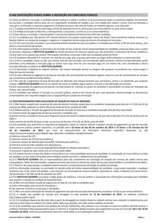 6 DAS DISPOSIÇÕES GERAIS SOBRE A INSCRIÇÃO NO CONCURSO PÚBLICO 
6.1 Antes de efetuar a inscrição, o candidato deverá conhecer o edital e certificar‐se de que preenche todos os requisitos exigidos. No momento 
da inscrição, o candidato deverá optar por um cargo/perfil, localidade de lotação e por uma cidade para realizar a prova. Uma vez efetivada a 
inscrição e confirmado o respectivo pagamento do boleto bancário, não será permitida, em hipótese alguma, a sua alteração. 
6.1.1 É vedada a transferência do valor pago a título de taxa para terceiros, para outros concursos públicos ou para outros cargos. 
6.1.2 É vedada a inscrição condicional, a extemporânea, a via postal, a via fax ou a via correio eletrônico. 
6.1.3 Para efetuar a inscrição, é imprescindível o número de Cadastro de Pessoa Física (CPF) do candidato. 
6.1.3.1 O candidato que não possuir CPF deverá solicitá‐lo nos postos credenciados: Banco do Brasil, Caixa Econômica Federal, Correios ou 
Receita Federal, em tempo de conseguir o registro e o respectivo número antes do término do período de inscrições. 
6.1.3.2 Terá sua inscrição cancelada e será automaticamente excluído do concurso público o candidato que utilizar o CPF de outra pessoa, sem 
direito a ressarcimento de valores. 
6.1.4 As informações prestadas no formulário de inscrição on‐line serão de inteira responsabilidade do candidato, ainda que feitas com o auxílio 
de terceiros, dispondo o INSTITUTO QUADRIX do direito de excluir do concurso aquele que não preencher o formulário de forma completa e 
correta, bem como aquele que prestar informações inverídicas, ainda que o fato seja constatado posteriormente. 
6.1.5 O candidato não poderá se inscrever em mais de um cargo, pois as provas para todos os cargos serão realizadas no mesmo período. 
6.1.5.1 Para o candidato, isento ou não, que realizar mais de uma inscrição, será considerada válida somente a última inscrição efetivada, sendo 
entendida como efetivada a inscrição paga ou isenta. Caso haja mais de uma inscrição paga em um mesmo dia, será considerada a última 
inscrição efetuada no sistema do INSTITUTO QUADRIX. 
6.1.5.2 Ocorrendo a hipótese do subitem anterior, não haverá restituição parcial ou integral, sob qualquer circunstância, dos valores pagos a 
título de taxa de inscrição. 
6.1.6 O valor referente ao pagamento da taxa de inscrição não será devolvido em hipótese alguma, salvo em caso de cancelamento do certame 
por conveniência da Administração Pública. 
6.1.7 No caso de o pagamento da taxa de inscrição ser efetuado com cheque bancário que, porventura, venha a ser devolvido, por qualquer 
motivo, o INSTITUTO QUADRIX reserva‐se o direito de tomar as medidas legais cabíveis, inclusive a não efetivação da inscrição. 
6.1.8 O comprovante de pagamento da taxa de inscrição deverá ser mantido em poder do candidato e apresentado nos locais de realização das 
provas, caso seja solicitado. 
6.1.9 O candidato que efetuar a inscrição no concurso público, aceita e tem ciência de que, caso aprovado, deverá entregar os documentos 
comprobatórios dos requisitos exigidos para o cargo/perfil por ocasião da convocação. 
6.2 DOS PROCEDIMENTOS PARA SOLICITAÇÃO DE ISENÇÃO DE TAXA DE INSCRIÇÃO 
6.2.1 Não haverá isenção total ou parcial do valor da taxa de inscrição, exceto para os candidatos amparados pelo Decreto nº 6.593, de 02 de 
outubro de 2008, publicado no Diário Oficial da União de 03 de outubro de 2008. 
6.2.2 Poderá solicitar a isenção do pagamento da taxa de inscrição no concurso o candidato amparado pelo decreto supracitado. 
6.2.3 Estará isento do pagamento da taxa de inscrição o candidato que: 
a) estiver inscrito no Cadastro Único para Programas Sociais do Governo Federal (CadÚnico), de que trata o Decreto nº 6.135, de 26 de junho de 
2007; e 
b) for membro de família de baixa renda, nos termos do Decreto nº 6.135, de 26 de junho de 2007. 
6.2.4 O candidato que preencher os requisitos do dispositivo citado no subitem anterior e desejar isenção de pagamento da taxa de inscrição 
neste concurso público poderá requerê‐la, no período entre 10 horas do dia 20 de outubro de 2014 e 23 horas e 59 minutos do dia 
10 de novembro de 2014, por meio de preenchimento de formulário eletrônico específico disponível no link 
https://concursos.quadrix.org.br/default.aspx, devendo o candidato, obrigatoriamente: 
a) informar número do CPF; 
b) informar número do CEP de sua residência; 
c) informar número de Identificação Social‐NIS, atribuído pelo CadÚnico; 
d) informar nome da mãe completo sem abreviaturas; 
e) selecionar e escolher o concurso/cargo/perfil/localidade de lotação pretendido e 
f) selecionar a opção de estar ciente com as normas deste edital. 
6.2.5 O preenchimento correto dos dados no formulário é de responsabilidade exclusiva do candidato. A constatação de inconsistência ou falta 
em qualquer um dos dados fornecidos pelo candidato poderá acarretar o indeferimento da solicitação. 
6.2.6 O INSTITUTO QUADRIX não se responsabilizará pelo não recebimento da solicitação de isenção por motivos de ordem técnica dos 
computadores, falhas de comunicação, congestionamentos das linhas ou fatores de ordem técnica que impossibilitem a transferência de dados. 
6.2.7 Para fins de comprovação, o candidato deverá imprimir o comprovante da solicitação do pedido de isenção. 
6.2.8 As informações prestadas na solicitação de isenção serão de inteira responsabilidade do candidato, o qual pode responder, a qualquer 
momento, por crime contra a fé pública, o que acarreta sua eliminação do concurso público, aplicando‐se, ainda, o disposto no § único do art. 
10º do Decreto n° 83.936, de 06 de setembro de 1979. 
6.2.9 O INSTITUTO QUADRIX consultará o órgão gestor do CadÚnico, a fim de verificar a veracidade das informações prestadas pelo candidato 
que requerer a isenção na condição de hipossuficiente. 
6.2.10 Não será concedida isenção de pagamento de taxa de inscrição ao candidato que: 
a) omitir informações e/ou torná‐las inverídicas e 
b) não observar a forma e o prazo para a solicitação. 
6.2.11 Não será aceita solicitação de isenção de pagamento de valor de inscrição extemporânea, via postal, via fax ou via correio eletrônico. 
6.2.12 A relação dos pedidos de isenção será divulgada na data provável de 12 de novembro de 2014, no endereço eletrônico 
http://www.quadrix.org.br. 
6.2.12.1 O candidato disporá de dois dias úteis a partir da divulgação da relação citada no subitem anterior para contestar o indeferimento, por 
meio de e‐mail citado no subitem 19.3 deste edital. Após esse período, não serão aceitos pedidos de revisão. 
6.2.12.2 Os candidatos que tiverem seus pedidos de isenção indeferidos, para efetivar a sua inscrição no concurso público, deverão acessar o 
endereço eletrônico http://www.quadrix.org.br e imprimir o respectivo boleto bancário para pagamento da taxa de inscrição até o dia 18 de 
novembro de 2014, conforme procedimentos descritos neste edital ou em publicações posteriores. 
Concurso Público nº 01/2014 ‐ DATAPREV Página | 
 