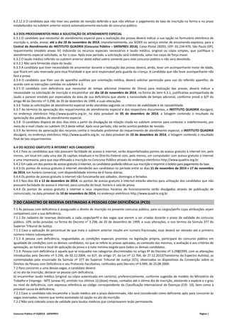 6.2.12.3 O candidato que não tiver seu pedido de isenção deferido e que não efetuar o pagamento da taxa de inscrição na forma e no prazo 
estabelecidos no subitem anterior estará automaticamente excluído do concurso público. 
6.3 DOS PROCEDIMENTOS PARA A SOLICITAÇÃO DE ATENDIMENTO ESPECIAL 
6.3.1 O candidato que necessitar de atendimento especial para a realização das provas deverá indicar a sua opção no formulário eletrônico de 
inscrição e, ainda, enviar, até o dia 18 de novembro de 2014, impreterivelmente, via SEDEX ou serviço similar de encomenda expressa, para a 
Central de Atendimento do INSTITUTO QUADRIX (Concurso Público – DATAPREV 2014), Caixa Postal 28203, CEP: 01.234‐970, São Paulo (SP), 
requerimento (modelo anexo IV) indicando os recursos especiais necessários e laudo médico, original ou cópia simples, que justifique o 
atendimento especial solicitado, se for o caso. Após esse período, a solicitação será indeferida, salvo nos casos de força maior. 
6.3.2 O laudo médico referido no subitem anterior deste edital valerá somente para este concurso público e não será devolvido. 
6.3.2.1 Não será fornecida cópia do laudo. 
6.3.3 A candidata que tiver necessidade de amamentar durante a realização das provas deverá, ainda, levar um acompanhante maior de idade, 
que ficará em sala reservada para essa finalidade e que será responsável pela guarda da criança. A candidata que não levar acompanhante não 
fará a prova. 
6.3.4 O candidato que fizer uso de aparelho auditivo por orientação médica, deverá solicitar permissão para uso do referido aparelho, de 
acordo com as instruções contidas no subitem 6.3. 
6.3.5 O candidato com deficiência que necessitar de tempo adicional (máximo de 1hora) para realização das provas, deverá indicar a 
necessidade na solicitação de inscrição e encaminhar até dia 18 de novembro de 2014, na forma do item 6.3.1, justificativa acompanhada de 
laudo e parecer emitido por especialista da área de sua deficiência que ateste a necessidade de tempo adicional, conforme prevê o §2º do 
artigo 40 do Decreto nº 3.298, de 20 de dezembro de 1999, e suas alterações. 
6.3.6 Todas as solicitações de atendimento especial serão atendidas segundo os critérios de viabilidade e de razoabilidade. 
6.3.7 Ao término da apreciação dos requerimentos de atendimento especial e dos respectivos documentos, o INSTITUTO QUADRIX divulgará, 
no endereço eletrônico http://www.quadrix.org.br, na data provável de 05 de dezembro de 2014, a listagem contendo o resultado da 
apreciação dos pedidos de atendimento especial. 
6.3.8 O candidato disporá de dois dias úteis a partir da divulgação da relação citada no subitem anterior para contestar o indeferimento, por 
meio de e‐mail citado no subitem 19.3 deste edital. Após esse período, não serão aceitos pedidos de revisão. 
6.3.9 Ao término da apreciação dos recursos contra o resultado preliminar do requerimento de atendimento especial, o INSTITUTO QUADRIX 
divulgará, no endereço eletrônico http://www.quadrix.org.br, na data provável de 10 de dezembro de 2014, a listagem contendo o resultado 
final de tais requerimentos. 
6.4 DO ACESSO GRATUITO À INTERNET AOS CANDIDATOS 
6.4.1 Para os candidatos que não possuem facilidade de acesso à internet, serão disponibilizados pontos de acesso gratuito à internet em, pelo 
menos, um local em cada uma das 26 capitais estaduais e no Distrito Federal com, pelo menos, um computador com acesso gratuito à internet 
e uma impressora, para que seja efetuada a inscrição no Concurso Público através do endereço eletrônico http://www.quadrix.org.br. 
6.4.2 Em cada um dos pontos de acesso gratuito à internet, os candidatos poderão efetuar sua inscrição e imprimir o boleto para pagamento da taxa. 
6.4.3 Os pontos de acesso gratuito à internet atenderão aos candidatos no período entre os dias 11 de novembro de 2014 e 17 de novembro 
de 2014, em horário comercial, com disponibilidade mínima de 6 horas diárias. 
6.4.4 Os pontos de acesso gratuito à internet não funcionarão aos sábados, domingos e feriados. 
6.4.5 Nos dias 11 e 12 de dezembro de 2014, os pontos de acesso gratuito à internet estarão abertos para utilização dos candidatos que não 
possuem facilidade de acesso à internet, para consulta do local, horário e sala de prova. 
6.4.6 Os pontos de acesso gratuito à internet e seus respectivos horários de funcionamento serão divulgados através de publicação de 
comunicado, na data provável de 10 de novembro de 2014, no endereço eletrônico http://www.quadrix.org.br. 
7 DO CADASTRO DE RESERVA DESTINADAS A PESSOAS COM DEFICIÊNCIA (PCD) 
7.1 Às pessoas com deficiência é assegurado o direito de inscrição no presente concurso público, para os cargos/perfis cujas atribuições sejam 
compatíveis com a sua deficiência. 
7.1.1 Do cadastro de reservas destinado a cada cargo/perfil e das vagas que vierem a ser criadas durante o prazo de validade do concurso 
público, 10% serão providas na forma do Decreto n° 3.298, de 20 de dezembro de 1999, e suas alterações, e nos termos da Súmula 377 do 
Superior Tribunal de Justiça. 
7.1.2 Caso a aplicação do percentual de que trata o subitem anterior resulte em número fracionado, esse deverá ser elevado até o primeiro 
número inteiro subsequente. 
7.1.3 A pessoa com deficiência, resguardadas as condições especiais previstas na legislação própria, participará do concurso público em 
igualdade de condições com os demais candidatos, no que se refere às provas aplicadas, ao conteúdo das mesmas, à avaliação e aos critérios de 
aprovação, ao horário e local de aplicação da prova e à nota mínima exigida para todos os demais candidatos. 
7.1.4. Pessoa com deficiência é aquela que se enquadre nas categorias discriminadas no artigo 4º do Decreto nº 3.298/1999, com as alterações 
introduzidas pelo Decreto nº 5.296, de 02.12.2004, no §1º, do artigo 1º, da Lei nº 12.764, de 27.12.2012(Transtorno do Espectro Autista), as 
contempladas pelo enunciado da Súmula nº 377 do Superior Tribunal de Justiça (STJ), observados os dispositivos da Convenção sobre os 
Direitos da Pessoa com Deficiência e seu Protocolo Facultativo, ratificados pelo Decreto nº 6.949, de 25.08.2009. 
7.2 Para concorrer a uma dessas vagas, o candidato deverá: 
a) no ato da inscrição, declarar‐se pessoa com deficiência; 
b) encaminhar laudo médico (original ou cópia autenticada em cartório), preferencialmente, conforme sugestão de modelo do Ministério do 
Trabalho e Emprego ‐ MTE (anexo III), emitido nos últimos 12 (doze) meses, contados até o último dia de inscrição, atestando a espécie e o grau 
ou nível da deficiência, com expressa referência ao código correspondente da Classificação Internacional de Doenças (CID‐ 10), bem como à 
provável causa da deficiência; 
7.2.1 Caso o candidato não encaminhe o laudo médico até o prazo determinado, não será considerado como deficiente apto para concorrer às 
vagas reservadas, mesmo que tenha assinalado tal opção no ato da inscrição. 
7.2.2 Não será cobrado prazo de validade para laudos médicos que comprovarem lesão permanente. 
Concurso Público nº 01/2014 ‐ DATAPREV Página | 
 