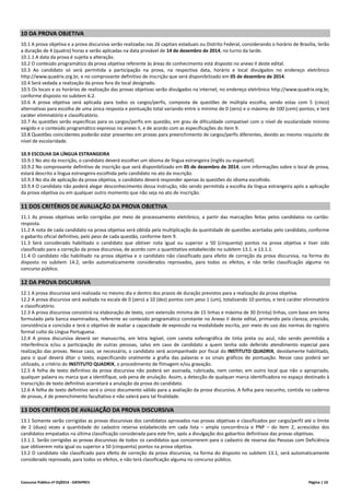 Concurso Público nº 01/2014 - DATAPREV Página | 10
10 DA PROVA OBJETIVA
10.1 A prova objetiva e a prova discursiva serão realizadas nas 26 capitais estaduais ou Distrito Federal, considerando o horário de Brasília, terão
a duração de 4 (quatro) horas e serão aplicadas na data provável de 14 de dezembro de 2014, no turno da tarde.
10.1.1 A data da prova é sujeita a alteração.
10.2 O conteúdo programático da prova objetiva referente às áreas de conhecimento está disposto no anexo II deste edital.
10.3 Ao candidato só será permitida a participação na prova, na respectiva data, horário e local divulgados no endereço eletrônico
http://www.quadrix.org.br, e no comprovante definitivo de inscrição que será disponibilizado em 05 de dezembro de 2014.
10.4 Será vedada a realização da prova fora do local designado.
10.5 Os locais e os horários de realização das provas objetivas serão divulgados na internet, no endereço eletrônico http://www.quadrix.org.br,
conforme disposto no subitem 6.2.
10.6 A prova objetiva será aplicada para todos os cargos/perfis, composta de questões de múltipla escolha, sendo estas com 5 (cinco)
alternativas para escolha de uma única resposta e pontuação total variando entre o mínimo de 0 (zero) e o máximo de 100 (cem) pontos; e terá
caráter eliminatório e classificatório.
10.7 As questões serão específicas para os cargos/perfis em questão, em grau de dificuldade compatível com o nível de escolaridade mínimo
exigido e o conteúdo programático expresso no anexo II, e de acordo com as especificações do item 9.
10.8 Questões coincidentes poderão estar presentes em provas para preenchimento de cargos/perfis diferentes, devido ao mesmo requisito de
nível de escolaridade.
10.9 ESCOLHA DA LÍNGUA ESTRANGEIRA
10.9.1 No ato da inscrição, o candidato deverá escolher um idioma de língua estrangeira (inglês ou espanhol).
10.9.2 No comprovante definitivo de inscrição que será disponibilizado em 05 de dezembro de 2014, com informações sobre o local de prova,
estará descrito a língua estrangeira escolhida pelo candidato no ato da inscrição.
10.9.3 No dia de aplicação da prova objetiva, o candidato deverá responder apenas às questões do idioma escolhido.
10.9.4 O candidato não poderá alegar desconhecimento dessa instrução, não sendo permitida a escolha da língua estrangeira após a aplicação
da prova objetiva ou em qualquer outro momento que não seja no ato de inscrição.
11 DOS CRITÉRIOS DE AVALIAÇÃO DA PROVA OBJETIVA
11.1 As provas objetivas serão corrigidas por meio de processamento eletrônico, a partir das marcações feitas pelos candidatos no cartão-
resposta.
11.2 A nota de cada candidato na prova objetiva será obtida pela multiplicação da quantidade de questões acertadas pelo candidato, conforme
o gabarito oficial definitivo, pelo peso de cada questão, conforme item 9.
11.3 Será considerado habilitado o candidato que obtiver nota igual ou superior a 50 (cinquenta) pontos na prova objetiva e tiver sido
classificado para a correção da prova discursiva, de acordo com o quantitativo estabelecido no subitem 13.1. e 13.1.1.
11.4 O candidato não habilitado na prova objetiva e o candidato não classificado para efeito de correção da prova discursiva, na forma do
disposto no subitem 14.2, serão automaticamente considerados reprovados, para todos os efeitos, e não terão classificação alguma no
concurso público.
12 DA PROVA DISCURSIVA
12.1 A prova discursiva será realizada no mesmo dia e dentro dos prazos de duração previstos para a realização da prova objetiva.
12.2 A prova discursiva será avaliada na escala de 0 (zero) a 10 (dez) pontos com peso 1 (um), totalizando 10 pontos, e terá caráter eliminatório
e classificatório.
12.3 A prova discursiva consistirá na elaboração de texto, com extensão mínima de 15 linhas e máxima de 30 (trinta) linhas, com base em tema
formulado pela banca examinadora, referente ao conteúdo programático constante no Anexo II deste edital, primando pela clareza, precisão,
consistência e concisão e terá o objetivo de avaliar a capacidade de expressão na modalidade escrita, por meio do uso das normas do registro
formal culto da Língua Portuguesa.
12.4 A prova discursiva deverá ser manuscrita, em letra legível, com caneta esferográfica de tinta preta ou azul, não sendo permitida a
interferência e/ou a participação de outras pessoas, salvo em caso de candidato a quem tenha sido deferido atendimento especial para
realização das provas. Nesse caso, se necessário, o candidato será acompanhado por fiscal do INSTITUTO QUADRIX, devidamente habilitado,
para o qual deverá ditar o texto, especificando oralmente a grafia das palavras e os sinais gráficos de pontuação. Nesse caso poderá ser
utilizado, a critério do INSTITUTO QUADRIX, o procedimento de filmagem e/ou gravação.
12.5 A folha de texto definitivo da prova discursiva não poderá ser assinada, rubricada, nem conter, em outro local que não o apropriado,
qualquer palavra ou marca que a identifique, sob pena de anulação. Assim, a detecção de qualquer marca identificadora no espaço destinado à
transcrição de texto definitivo acarretará a anulação da prova do candidato.
12.6 A folha de texto definitivo será o único documento válido para a avaliação da prova discursiva. A folha para rascunho, contida no caderno
de provas, é de preenchimento facultativo e não valerá para tal finalidade.
13 DOS CRITÉRIOS DE AVALIAÇÃO DA PROVA DISCURSIVA
13.1 Somente serão corrigidas as provas discursivas dos candidatos aprovados nas provas objetivas e classificados por cargo/perfil até o limite
de 2 (duas) vezes a quantidade do cadastro reserva estabelecido em cada lista – ampla concorrência e PNP – do item 2, acrescidos dos
candidatos empatados na última classificação considerada para este fim, após a divulgação dos gabaritos definitivos das provas objetivas.
13.1.1. Serão corrigidas as provas discursivas de todos os candidatos que concorrerem para o cadastro de reserva das Pessoas com Deficiência
que obtiverem nota igual ou superior a 50 (cinquenta) pontos na prova objetiva.
13.2 O candidato não classificado para efeito de correção da prova discursiva, na forma do disposto no subitem 13.1, será automaticamente
considerado reprovado, para todos os efeitos, e não terá classificação alguma no concurso público.
 