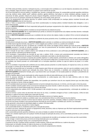 Concurso Público nº 01/2014 - DATAPREV Página | 16
19.15 Não serão permitidos, durante a realização da prova, a comunicação entre candidatos ou o uso de máquinas calculadoras e/ou similares,
livros, anotações, réguas de cálculo, impressos ou qualquer outro material de consulta.
19.16 Será eliminado do concurso público o candidato que, durante a realização das provas, for surpreendido portando aparelhos eletrônicos
como bip, telefone celular, tablets, ipod®, walkman, pendrive, agenda eletrônica, mp3 player ou similar, notebook, palmtop, receptor ou
transmissor de dados, gravador, máquina de calcular, máquina fotográfica, controle de alarme de carro etc., bem como relógio do tipo data
bank, óculos escuros ou quaisquer acessórios de chapelaria, tais como chapéu, boné, gorro etc.
19.16.1 Os equipamentos e/ou objetos descritos no subitem anterior serão armazenados em envelope plástico inviolável fornecido pelo
INSTITUTO QUADRIX antes do início da prova.
19.16.1.1 Todos os equipamentos eletrônicos que forem acondicionados no envelope plástico inviolável deverão estar desligados e com a
bateria desconectada.
19.16.2 O INSTITUTO QUADRIX não ficará responsável pela guarda de quaisquer equipamentos e/ou objetos supracitados nem dos envelopes
plásticos invioláveis.
19.16.3 A abertura do envelope plástico inviolável só será permitida fora do ambiente de prova.
19.16.4 O INSTITUTO QUADRIX não se responsabilizará por perdas ou extravios de equipamentos e/ou objetos ocorridos durante a realização
das provas, nem por danos neles causados.
19.16.5 O INSTITUTO QUADRIX recomenda que o candidato não leve nenhum dos objetos citados no subitem 19.16, no dia de realização das
provas.
19.17 Não será permitida a entrada de candidatos no ambiente de provas portando armas. O candidato que estiver armado será encaminhado
à Coordenação.
19.18 No dia de realização das provas, o INSTITUTO QUADRIX poderá submeter os candidatos ao sistema de detecção de metais.
19.19 Não haverá segunda chamada, seja qual for o motivo alegado para justificar o atraso ou a ausência do candidato.
15.20 No dia da realização da prova, na hipótese de o candidato não constar nas listagens oficiais relativas aos locais de prova, o INSTITUTO
QUADRIX procederá à inclusão do referido candidato, por meio de preenchimento de formulário específico, diante da apresentação de
documentos pessoais e do comprovante de pagamento.
19.21 A inclusão de que trata o subitem anterior será realizada de forma condicional e será confirmada pelo INSTITUTO QUADRIX, com o
intuito de verificar a pertinência da referida inclusão.
19.22 Constatada a improcedência da inscrição de que trata o subitem 19.20, a mesma será automaticamente cancelada sem direito à
reclamação, independentemente de qualquer formalidade, considerados nulos todos os atos dela decorrentes.
19.23 O candidato deverá assinalar as respostas das questões objetivas no cartão-resposta, preenchendo os alvéolos com caneta esferográfica
de tinta preta ou azul. O preenchimento do cartão-resposta, único documento válido para a correção da prova, será de inteira responsabilidade
do candidato, que deverá proceder em conformidade com as instruções específicas contidas na capa do caderno de provas e no cartão-
resposta.
19.23.1 O candidato é responsável pela conferência de seus dados pessoais presentes no cartão-resposta, em especial seu nome, seu número
de inscrição e o número de seu documento de identidade.
19.23.2 Não será permitido que as marcações no cartão-resposta sejam feitas por outras pessoas, salvo em caso de candidato a quem tenha
sido deferido atendimento especial para realização das provas. Nesse caso, se necessário, o candidato será acompanhado por fiscal do
INSTITUTO QUADRIX devidamente treinado, para o qual deverá ditar suas marcações. Em tal ocasião poderá ser utilizado o procedimento de
filmagem e/ou gravação.
19.24 Em hipótese alguma haverá substituição do cartão-resposta e/ou folha de texto definitiva por erro do candidato.
19.25 Os prejuízos advindos de marcações feitas incorretamente no cartão-resposta e/ou folha de texto definitiva serão de inteira
responsabilidade do candidato.
19.26 Não serão computadas questões não respondidas, nem questões que contenham mais de uma resposta (mesmo que uma delas esteja
correta), emendas ou rasuras, ainda que legíveis.
19.27 O candidato deverá permanecer obrigatoriamente no local de realização das provas por, no mínimo, uma hora após o início das provas.
19.28 O candidato somente poderá retirar-se do local de realização das provas levando o caderno de provas, no decurso dos últimos sessenta
minutos anteriores ao horário determinado para o término das provas.
19.29 A inobservância dos subitens 19.27 e 19.28 acarretará a não correção da prova e, consequentemente, a eliminação do candidato no
concurso público.
19.30 Ao terminar a prova antes de decorridas três horas de seu início, o candidato entregará ao fiscal o cartão-resposta, a folha de texto
definitiva e o caderno de provas cedidos para a execução da prova.
19.30.1 O candidato que se retirar do ambiente de provas não poderá retornar em hipótese alguma.
19.31 Será terminantemente vedado ao candidato copiar seus assinalamentos feitos no cartão-resposta da prova objetiva.
19.32 Não será permitida a consulta a nenhum tipo de material, como livros, apostilas, anotações, códigos ou qualquer outra fonte de dados.
19.33 Terá suas provas anuladas e será automaticamente eliminado do concurso público o candidato que, durante a sua realização:
a) não apresentar o documento de identidade exigido no subitem 19.8 deste edital;
b) não comparecer à prova, seja qual for o motivo alegado;
c) for surpreendido dando ou recebendo auxílio para a execução das provas;
d) utilizar-se de livros, máquinas de calcular ou equipamento similar, dicionário, notas ou impressos que não forem expressamente permitidos
ou que se comunicar com outro candidato;
e) for surpreendido portando aparelhos eletrônicos, tais como os listados no subitem 19.16 deste edital;
f) faltar com o devido respeito para com qualquer membro da equipe de aplicação das provas, com as autoridades presentes ou com os demais
candidatos;
g) fizer anotação de informações relativas às suas respostas no comprovante de inscrição ou em qualquer outro meio, que não os permitidos;
h) não entregar o material das provas ao término do tempo destinado para a sua realização;
i) afastar-se da sala, a qualquer tempo, sem o acompanhamento de fiscal;
j) ausentar-se da sala, a qualquer tempo, portando o cartão-resposta, a folha de texto definitiva ou o caderno de provas;
k) descumprir as instruções contidas no caderno de provas ou no cartão-resposta;
l) perturbar, de qualquer modo, a ordem dos trabalhos, incorrendo em comportamento indevido;
 