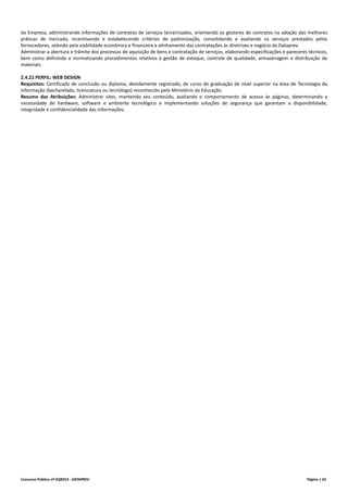 Concurso Público nº 01/2014 - DATAPREV Página | 22
da Empresa, administrando informações de contratos de serviços terceirizados, orientando os gestores de contratos na adoção das melhores
práticas de mercado, incentivando e estabelecendo critérios de padronização, consolidando e avaliando os serviços prestados pelos
fornecedores, zelando pela viabilidade econômica e financeira e alinhamento das contratações às diretrizes e negócio da Dataprev.
Administrar a abertura e trâmite dos processos de aquisição de bens e contratação de serviços, elaborando especificações e pareceres técnicos,
bem como definindo e normatizando procedimentos relativos à gestão de estoque, controle de qualidade, armazenagem e distribuição de
materiais.
2.4.21 PERFIL: WEB DESIGN
Requisitos: Certificado de conclusão ou diploma, devidamente registrado, de curso de graduação de nível superior na área de Tecnologia da
Informação (bacharelado, licenciatura ou tecnólogo) reconhecido pelo Ministério da Educação.
Resumo das Atribuições: Administrar sites, mantendo seu conteúdo, avaliando o comportamento de acesso às páginas, determinando a
necessidade de hardware, software e ambiente tecnológico e implementando soluções de segurança que garantam a disponibilidade,
integridade e confidencialidade das informações.
 