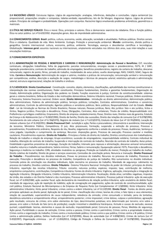 Concurso Público nº 01/2014 - DATAPREV Página | 24
2.4 RACIOCÍNIO LÓGICO: Estruturas lógicas. Lógica de argumentação: analogias, inferências, deduções e conclusões. Lógica sentencial (ou
proposicional): proposições simples e compostas; tabelas-verdade; equivalências; leis de De Morgan; diagramas lógicos. Lógica de primeira
ordem. Princípios de contagem e probabilidade. Operações com conjuntos. Raciocínio lógico envolvendo problemas aritméticos, geométricos e
matriciais.
2.5 ÉTICA NO SERVIÇO PÚBLICO: Ética e moral. Ética, princípios e valores. Ética e democracia: exercício da cidadania. Ética e função pública.
Ética no setor público. Lei nº 8.429/1992: disposições gerais. Atos de improbidade administrativa.
2.6 CONHECIMENTOS GERAIS: Brasil: política, cultura, economia, saúde, educação, sociedade e atualidades. Políticas públicas. Direitos sociais.
Ética e cidadania. Qualidade de vida. Meio Ambiente. Ecologia. Proteção e preservação ambiental. Mundo: continentes, divisão política e
geográfica. Cenário internacional: cultura, economia, política, ambiente. Tecnologia, avanços e descobertas científicas e tecnológicas.
Globalização. Interesse geral: assuntos nacionais ou internacionais, amplamente veiculados nos últimos dois anos, suas inter-relações e suas
vinculações históricas.
2.7 CONHECIMENTOS ESPECÍFICOS
2.7.1 ADMINISTRAÇÃO DE PESSOAL E BENEFÍCIOS E CARREIRA E REMUNERAÇÃO: Administração de Pessoal e Benefícios: CLT; rescisões
contratuais; obrigações trabalhistas; folha de pagamento: parcelas remuneratórias; encargos sociais e previdenciários; FGTS; IR / DIRF;
legislação previdenciária; contrato de trabalho; admissão de empregados; benefícios previdenciários; registro da carteira de trabalho; descanso
remunerado; registro de ponto; férias, jornada de trabalho; modalidades de aviso prévio; auxílio desemprego; RAIS; CAGED; SISAC; Seguro de
Vida. Carreira e Remuneração: Administração de cargos e salários; modelos e práticas de remuneração; remuneração variável e remuneração
por competências; análise, descrição e avaliação de cargos; metodologia e técnicas de pesquisa salarial; estatística aplicada à administração
salarial; estrutura organizacional; relações de trabalho e sindicais.
2.7.2 ADVOCACIA: Direito Constitucional - Constituição: conceito, objeto, elementos, classificações, aplicabilidade das normas constitucionais e
interpretação das normas constitucionais; Poder constituinte; Princípios fundamentais; Direitos e garantias fundamentais; Organização do
Estado; Administração pública; Organização dos poderes no Estado; Funções essenciais à justiça; Controle da constitucionalidade: sistemas
gerais e sistema brasileiro; Defesa do Estado e das instituições democráticas; Sistema tributário nacional; Finanças públicas; Ordem econômica
e financeira; Sistema financeiro nacional; Ordem social. Direito Administrativo - Introdução ao direito administrativo; Administração pública;
Atos administrativos; Poderes da administração pública; Serviços públicos; Licitações; Contratos administrativos; Convênios e consórcios
administrativos; Controle da administração; Agentes públicos e servidores públicos; Bens públicos; Responsabilidade civil do Estado. Direito
Civil - Lei de Introdução as Normas do Direito Brasileiro; Pessoas naturais; Pessoas jurídicas; Bens; Ato jurídico: fato e ato jurídico, lícitos e
ilícitos; Negócio jurídico; Prescrição e decadência; Prova; Obrigações; Contratos; Atos unilaterais; Títulos de crédito; Responsabilidade civil;
Preferências e privilégios creditórios; Empresário; Direito de empresa: estabelecimento; Posse; Direitos reais; Direitos reais de garantia; Estatuto
da Criança e do Adolescente (Lei n.º 8.069/1990); Direito de família; Direito das sucessões; Direito das relações de consumo (Lei nº 8.078/1990);
Parcelamento do solo urbano (Lei nº 6.766/1979); Registro de imóveis (Lei n.º 6.015/1973); Estatuto do Idoso (Lei nº 10.741/2003); Locação de
imóveis urbanos (Lei nº 8.245/1991). Direito Processual Civil - Jurisdição e ação; Partes e procuradores; Litisconsórcio e assistência; Intervenção
de terceiros; Ministério Público; Competência; O juiz; Atos processuais; Formação, suspensão e extinção do processo; Processo e
procedimentos; Procedimento ordinário; Resposta do réu; Revelia; Julgamento conforme o estado do processo; Provas; Audiências; Sentença e
coisa julgada; Liquidação e cumprimento da sentença; Recursos: disposições gerais; Processo de execução; Processo cautelar e medidas
cautelares; Procedimentos especiais. Direito do Trabalho - Princípios e fontes do direito do trabalho; Direitos constitucionais dos trabalhadores;
Relação de trabalho e relação de emprego; Grupo econômico; sucessão de empregadores; responsabilidade solidária; Contrato individual de
trabalho; Alteração do contrato de trabalho; Suspensão e interrupção do contrato de trabalho; Rescisão do contrato de trabalho; Aviso prévio;
Estabilidade e garantias provisórias de emprego; Duração do trabalho; Intervalo para repouso e alimentação; descanso semanal remunerado;
trabalho noturno e trabalho extraordinário; Salário-mínimo; Férias; Salário e remuneração; Equiparação salarial; FGTS; Prescrição e decadência;
Segurança e medicina no trabalho: CIPA; atividades insalubres ou perigosas; Proteção ao trabalho do menor; Proteção ao trabalho da mulher;
Direito coletivo do trabalho; Direito de greve e serviços essenciais; Comissões de conciliação prévia; Renuncia e transação. Direito Processual
do Trabalho - Procedimentos nos dissídios individuais; Provas no processo do trabalho; Recursos no processo do trabalho; Processos de
execução; Prescrição e decadência no processo do trabalho; Competência da justiça do trabalho; Rito sumaríssimo no dissídio individual;
Comissão prévia de conciliação nos dissídios individuais; Ação rescisória no processo do trabalho; Mandado de segurança: cabimento no
processo do trabalho; Dissídios coletivos. Direito Tributário - Sistema Tributário Nacional: limitações do poder de tributar; princípios do direito
tributário; repartição das receitas tributárias; Tributo: conceito; natureza jurídica; espécies; imposto; taxa; contribuição de melhoria;
empréstimo compulsório; contribuições; Competência tributária; Fontes do direito tributário; Vigência, aplicação, interpretação e integração da
legislação tributária; Obrigação tributária; Crédito tributário; Administração tributária: fiscalização; dívida ativa; certidões negativas; Impostos
da União, dos estados e do Distrito Federal e dos municípios; Processo administrativo tributário; Processo judicial tributário: ação de execução
fiscal; Lei nº 6.830/1980; ação cautelar fiscal; ação declaratória da inexistência de relação jurídico-tributária; ação anulatória de debito fiscal;
mandado de segurança; ação de repetição de indébito; ação de consignação em pagamento; ações de controle de constitucionalidade; ação
civil pública; Estatuto Nacional da Microempresa e da Empresa de Pequeno Porte (Lei Complementar nº 123/2006); Ilícito tributário: ilícito
administrativo tributário; ilícito penal tributário; crimes contra a ordem tributária; Lei nº 8.137/1990. Direito Penal - Fontes do direito penal;
princípios aplicáveis ao direito penal; Aplicação da lei penal; Crime: classificação dos crimes; teorias do crime; o fato típico e seus elementos;
relação de causalidade; superveniência de causa independente; relevância da omissão; crime consumado e tentado; pena da tentativa;
desistência voluntária e arrependimento eficaz; arrependimento posterior; crime impossível; crime doloso, culposo e preterdoloso; agravação
pelo resultado; concurso de crimes; erro sobre elementos do tipo; descriminantes putativas; erro determinado por terceiro; erro sobre a
pessoa; erro sobre a ilicitude do fato (erro de proibição); coação irresistível e obediência hierárquica; ilicitude e causas de exclusão; excesso
punível; culpabilidade: teorias, elementos e causas de exclusão; Imputabilidade penal; Concurso de pessoas; Penas; Medidas de segurança;
Ação penal; Punibilidade e causas de extinção; Crimes contra a pessoa; Crimes contra o patrimônio; Crimes contra a propriedade imaterial;
Crimes contra a organização do trabalho; Crimes contra a incolumidade pública; Crimes contra a paz pública; Crimes contra a fé pública; Crimes
contra a administração pública; Delitos hediondos (Lei nº 8.072/1990); Abuso de autoridade (Lei nº 4.898/1965); Crimes de tortura (Lei nº
9.455/1997); Organização criminosa - Lei nº 12.850/2013; Código de Proteção e Defesa do Consumidor (Lei nº 8.078/1990); Disposições
 