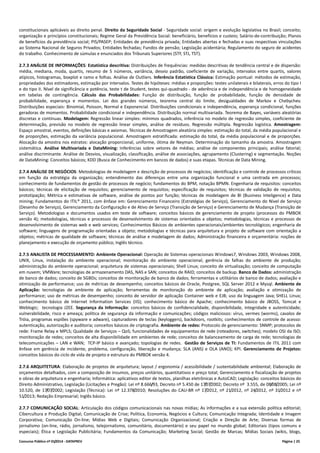 Concurso Público nº 01/2014 - DATAPREV Página | 25
constitucionais aplicáveis ao direito penal. Direito da Seguridade Social - Seguridade social: origem e evolução legislativa no Brasil; conceito;
organização e princípios constitucionais; Regime Geral da Previdência Social: beneficiário, benefícios e custeio; Salário-de-contribuição; Planos
de benefícios da previdência social; PIS/PASEP; Entidades de previdência privada; Entidades abertas e fechadas e suas respectivas vinculações
ao Sistema Nacional de Seguros Privados; Entidades fechadas; Fundos de pensão; Legislação acidentária; Regulamento do seguro de acidentes
do trabalho. Conhecimento de súmulas e enunciados dos Tribunais Superiores (STF, STJ, TST).
2.7.3 ANÁLISE DE INFORMAÇÕES: Estatística descritiva: Distribuições de frequências: medidas descritivas de tendência central e de dispersão:
média, mediana, moda, quartis, resumo de 5 números, variância, desvio padrão, coeficiente de variação, intervalos entre quartis, valores
atípicos, histogramas, boxplot e ramo e folhas. Análise de Outliers. Inferência Estatística Clássica: Estimação pontual: métodos de estimação,
propriedades dos estimadores, estimação por intervalos. Testes de hipóteses: médias e proporções: testes unilaterais e bilaterais, erros do tipo I
e do tipo II. Nível de significância e potência, teste t de Student, testes qui-quadrado - de aderência e de independência e de homogeneidade
em tabelas de contingência. Cálculo das Probabilidades: Função de distribuição, função de probabilidade, função de densidade de
probabilidade, esperança e momentos. Lei dos grandes números, teorema central do limite, desigualdades de Markov e Chebychev.
Distribuições especiais: Binomial, Poisson, Normal e Exponencial. Distribuições condicionais e independência, esperança condicional, funções
geradoras de momentos. Probabilidade condicional e independência. Distribuição normal multivariada. Teorema de Bayes, variáveis aleatórias
discretas e contínuas. Modelagem: Regressão linear simples: mínimos quadrados, inferência no modelo de regressão simples, coeficiente de
determinação, previsão no modelo de regressão linear simples, análise de resíduos. Regressão múltipla. Regressão logística. Amostragem:
Espaço amostral, eventos, definições básicas e axiomas. Técnicas de Amostragem aleatória simples: estimação do total, da média populacional e
de proporções, estimação da variância populacional. Amostragem estratificada: estimação do total, da média populacional e de proporções.
Alocação da amostra nos estratos: alocação proporcional, uniforme, ótima de Neyman. Determinação do tamanho da amostra. Amostragem
sistemática. Análise Multivariada e DataMining: Inferências sobre vetores de médias; análise de componentes principais; análise fatorial;
análise discriminante. Análise de Desvios, visualização, classificação, análise de associações, agrupamento (Clustering) e segmentação. Noções
de DataMining: Conceitos básicos; KDD (Busca de Conhecimento em bancos de dados) e suas etapas. Técnicas de Data Mining.
2.7.4 ANÁLISE DE NEGÓCIOS: Metodologias de modelagem e descrição de processos de negócios; identificação e controle de processos críticos
em função da estratégia da organização; entendimento das diferenças entre uma organização funcional e uma centrada em processos;
conhecimento de fundamentos de gestão de processos de negócio; fundamentos do BPM, notação BPMN. Engenharia de requisitos: conceitos
básicos; técnicas de elicitação de requisitos; gerenciamento de requisitos; especificação de requisitos; técnicas de validação de requisitos;
prototipação; Métrica e estimativas de software, análise de pontos por função; técnicas de modelagem de BI (Business Inteligence) e Data
mining; Fundamentos do ITIL® 2011, com ênfase em: Gerenciamento Financeiro (Estratégias de Serviço), Gerenciamento do Nível de Serviço
(Desenho de Serviço), Gerenciamento da Configuração e de Ativo de Serviço (Transição de Serviço) e Gerenciamento de Mudança (Transição de
Serviço). Metodologias e documentos usados em teste de software; conceitos básicos de gerenciamento de projeto (processos do PMBOK
versão 4); metodologias, técnicas e processos de desenvolvimento de sistemas orientados a objetos; metodologias, técnicas e processos de
desenvolvimento de sistemas web e web services; Conhecimentos Básicos de ambientes operacionais/ambientes tecnológicos; engenharia de
software; linguagens de programação orientadas a objeto; metodologias e técnicas para arquitetura e projeto de software com orientação a
objetos; métricas de qualidade de software; técnicas de análise e modelagem de dados; Administração financeira e orçamentária: noções de
planejamento e execução de orçamento público; Inglês técnico.
2.7.5 ANALISTA DE PROCESSAMENTO: Ambiente Operacional: Operação de Sistemas operacionais Windows7, Windows 2003, Windows 2008,
UNIX, Linux, instalação do ambiente operacional; monitoração do ambiente operacional; gerência de falhas do ambiente de produção;
administração do ambiente operacional; arquitetura de sistemas operacionais; Shell Linux; conceito de virtualização; conceito de computação
em nuvem; VMWare; tecnologias de armazenamento DAS, NAS e SAN; conceitos de RAID; conceitos de backup. Banco de Dados: administração
de banco de dados; conceito de SGBDs; conceitos de monitoração de banco de dados; ferramentas e utilitários de banco de dados; avaliação e
otimização de performance; uso de métricas de desempenho; conceitos básicos de Oracle, Postgree, SQL Server 2012 e Mysql. Ambiente de
Aplicação: tecnologias de ambiente de aplicação; ferramentas de monitoração do ambiente de aplicação; avaliação e otimização de
performance; uso de métricas de desempenho; conceito de servidor de aplicação Container web e EJB; uso da linguagem Java; SHELL Linux;
conhecimento básico de Internet Information Services (IIS); conhecimento básico de Apache; conhecimento básico de JBOSS, Tomcat e
Weblogic; tecnologia J2EE. Segurança da Informação: conceitos básicos de confidencialidade, disponibilidade, integridade e autenticidade;
vulnerabilidade, risco e ameaça; política de segurança da informação e comunicações; códigos maliciosos: vírus, vermes (worms), cavalos de
Tróia, programas espiões (spyware e adware), capturadores de teclas (keyloggers), backdoors, rootkits; conhecimentos de controle de acesso:
autenticação, autorização e auditoria; conceitos básicos de criptografia. Ambiente de redes: Protocolo de gerenciamento: SNMP; protocolos de
rede: Frame Relay e MPLS; Qualidade de Serviços – QoS; funcionalidades de equipamentos de rede (roteadores, switches); modelo OSI da ISO;
monitoração de redes; conceitos de alta disponibilidade em ambientes de rede; conceitos de balanceamento de carga de rede; tecnologias de
telecomunicações – LAN e WAN; TCP-IP básico e avançado; topologias de redes. Gestão de Serviços de TI: Fundamentos de ITIL 2011 com
ênfase em gerência de incidente, problema, configuração, liberação e mudança; SLA (ANS) e OLA (ANO); KPI. Gerenciamento de Projetos:
conceitos básicos do ciclo de vida de projeto e estrutura do PMBOK versão 4.
2.7.6 ARQUITETURA: Elaboração de projetos de arquitetura; layout / ergonomia / acessibilidade / sustentabilidade ambiental; Elaboração de
orçamentos detalhados, com a composição de insumos, preços unitários, quantitativos e preço total; Gerenciamento e fiscalização de projetos
e obras de arquitetura e engenharia; Informática: aplicativos editor de textos, planilhas eletrônicas e AutoCAD; Legislação: conceitos básicos do
Direito Administrativo, Legislação (Licitações e Pregão): Lei nº 8.666/93, Decreto nº 5.450 de 17/07/2002; Decreto nº 3.555, de 08/08/2005; Lei nº
10.520, de 17/07/2002; Legislação (Técnica): Lei nº 12.378/2010; Resoluções do CAU-BR nº 17/2012, nº 21/2012, nº 24/2012, nº 31/2012 e nº
51/2013; Redação Empresarial; Inglês básico.
2.7.7 COMUNICAÇÃO SOCIAL: Articulação dos códigos comunicacionais nas novas mídias; As informações e a sua extensão política editorial;
Cibercultura e Produção Digital; Comunicação de Crise; Política, Economia, Negócios e Cultura; Comunicação Integrada; Identidade e Imagem
Corporativa; Comunicação On-line; Mídias Web e Digitais; Comunicação Organizacional; Criação e Direção de Arte; Diversas formas de
jornalismo (on-line, rádio, jornalismo, telejornalismo, comunitário, documentário) e seu papel no mundo global; Editoriais (tipos comuns e
especiais); Ética e Legislação Publicitária; Fundamentos da Comunicação; Marketing Social; Gestão de Marcas; Mídias Sociais (wikis, blogs,
 