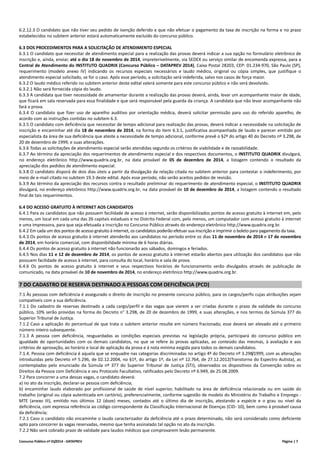 Concurso Público nº 01/2014 - DATAPREV Página | 7
6.2.12.3 O candidato que não tiver seu pedido de isenção deferido e que não efetuar o pagamento da taxa de inscrição na forma e no prazo
estabelecidos no subitem anterior estará automaticamente excluído do concurso público.
6.3 DOS PROCEDIMENTOS PARA A SOLICITAÇÃO DE ATENDIMENTO ESPECIAL
6.3.1 O candidato que necessitar de atendimento especial para a realização das provas deverá indicar a sua opção no formulário eletrônico de
inscrição e, ainda, enviar, até o dia 18 de novembro de 2014, impreterivelmente, via SEDEX ou serviço similar de encomenda expressa, para a
Central de Atendimento do INSTITUTO QUADRIX (Concurso Público – DATAPREV 2014), Caixa Postal 28203, CEP: 01.234-970, São Paulo (SP),
requerimento (modelo anexo IV) indicando os recursos especiais necessários e laudo médico, original ou cópia simples, que justifique o
atendimento especial solicitado, se for o caso. Após esse período, a solicitação será indeferida, salvo nos casos de força maior.
6.3.2 O laudo médico referido no subitem anterior deste edital valerá somente para este concurso público e não será devolvido.
6.3.2.1 Não será fornecida cópia do laudo.
6.3.3 A candidata que tiver necessidade de amamentar durante a realização das provas deverá, ainda, levar um acompanhante maior de idade,
que ficará em sala reservada para essa finalidade e que será responsável pela guarda da criança. A candidata que não levar acompanhante não
fará a prova.
6.3.4 O candidato que fizer uso de aparelho auditivo por orientação médica, deverá solicitar permissão para uso do referido aparelho, de
acordo com as instruções contidas no subitem 6.3.
6.3.5 O candidato com deficiência que necessitar de tempo adicional para realização das provas, deverá indicar a necessidade na solicitação de
inscrição e encaminhar até dia 18 de novembro de 2014, na forma do item 6.3.1, justificativa acompanhada de laudo e parecer emitido por
especialista da área de sua deficiência que ateste a necessidade de tempo adicional, conforme prevê o §2º do artigo 40 do Decreto nº 3.298, de
20 de dezembro de 1999, e suas alterações.
6.3.6 Todas as solicitações de atendimento especial serão atendidas segundo os critérios de viabilidade e de razoabilidade.
6.3.7 Ao término da apreciação dos requerimentos de atendimento especial e dos respectivos documentos, o INSTITUTO QUADRIX divulgará,
no endereço eletrônico http://www.quadrix.org.br, na data provável de 05 de dezembro de 2014, a listagem contendo o resultado da
apreciação dos pedidos de atendimento especial.
6.3.8 O candidato disporá de dois dias úteis a partir da divulgação da relação citada no subitem anterior para contestar o indeferimento, por
meio de e-mail citado no subitem 19.3 deste edital. Após esse período, não serão aceitos pedidos de revisão.
6.3.9 Ao término da apreciação dos recursos contra o resultado preliminar do requerimento de atendimento especial, o INSTITUTO QUADRIX
divulgará, no endereço eletrônico http://www.quadrix.org.br, na data provável de 10 de dezembro de 2014, a listagem contendo o resultado
final de tais requerimentos.
6.4 DO ACESSO GRATUITO À INTERNET AOS CANDIDATOS
6.4.1 Para os candidatos que não possuem facilidade de acesso à internet, serão disponibilizados pontos de acesso gratuito à internet em, pelo
menos, um local em cada uma das 26 capitais estaduais e no Distrito Federal com, pelo menos, um computador com acesso gratuito à internet
e uma impressora, para que seja efetuada a inscrição no Concurso Público através do endereço eletrônico http://www.quadrix.org.br.
6.4.2 Em cada um dos pontos de acesso gratuito à internet, os candidatos poderão efetuar sua inscrição e imprimir o boleto para pagamento da taxa.
6.4.3 Os pontos de acesso gratuito à internet atenderão aos candidatos no período entre os dias 11 de novembro de 2014 e 17 de novembro
de 2014, em horário comercial, com disponibilidade mínima de 6 horas diárias.
6.4.4 Os pontos de acesso gratuito à internet não funcionarão aos sábados, domingos e feriados.
6.4.5 Nos dias 11 e 12 de dezembro de 2014, os pontos de acesso gratuito à internet estarão abertos para utilização dos candidatos que não
possuem facilidade de acesso à internet, para consulta do local, horário e sala de prova.
6.4.6 Os pontos de acesso gratuito à internet e seus respectivos horários de funcionamento serão divulgados através de publicação de
comunicado, na data provável de 10 de novembro de 2014, no endereço eletrônico http://www.quadrix.org.br.
7 DO CADASTRO DE RESERVA DESTINADO A PESSOAS COM DEFICIÊNCIA (PCD)
7.1 Às pessoas com deficiência é assegurado o direito de inscrição no presente concurso público, para os cargos/perfis cujas atribuições sejam
compatíveis com a sua deficiência.
7.1.1 Do cadastro de reservas destinado a cada cargo/perfil e das vagas que vierem a ser criadas durante o prazo de validade do concurso
público, 10% serão providas na forma do Decreto n° 3.298, de 20 de dezembro de 1999, e suas alterações, e nos termos da Súmula 377 do
Superior Tribunal de Justiça.
7.1.2 Caso a aplicação do percentual de que trata o subitem anterior resulte em número fracionado, esse deverá ser elevado até o primeiro
número inteiro subsequente.
7.1.3 A pessoa com deficiência, resguardadas as condições especiais previstas na legislação própria, participará do concurso público em
igualdade de oportunidades com os demais candidatos, no que se refere às provas aplicadas, ao conteúdo das mesmas, à avaliação e aos
critérios de aprovação, ao horário e local de aplicação da prova e à nota mínima exigida para todos os demais candidatos.
7.1.4. Pessoa com deficiência é aquela que se enquadre nas categorias discriminadas no artigo 4º do Decreto nº 3.298/1999, com as alterações
introduzidas pelo Decreto nº 5.296, de 02.12.2004, no §1º, do artigo 1º, da Lei nº 12.764, de 27.12.2012(Transtorno do Espectro Autista), as
contempladas pelo enunciado da Súmula nº 377 do Superior Tribunal de Justiça (STJ), observados os dispositivos da Convenção sobre os
Direitos da Pessoa com Deficiência e seu Protocolo Facultativo, ratificados pelo Decreto nº 6.949, de 25.08.2009.
7.2 Para concorrer a uma dessas vagas, o candidato deverá:
a) no ato da inscrição, declarar-se pessoa com deficiência;
b) encaminhar laudo elaborado por profissional de saúde de nível superior, habilitado na área de deficiência relacionada ou em saúde do
trabalho (original ou cópia autenticada em cartório), preferencialmente, conforme sugestão de modelo do Ministério do Trabalho e Emprego -
MTE (anexo III), emitido nos últimos 12 (doze) meses, contados até o último dia de inscrição, atestando a espécie e o grau ou nível da
deficiência, com expressa referência ao código correspondente da Classificação Internacional de Doenças (CID- 10), bem como à provável causa
da deficiência;
7.2.1 Caso o candidato não encaminhe o laudo caracterizador da deficiência até o prazo determinado, não será considerado como deficiente
apto para concorrer às vagas reservadas, mesmo que tenha assinalado tal opção no ato da inscrição.
7.2.2 Não será cobrado prazo de validade para laudos médicos que comprovarem lesão permanente.
 
